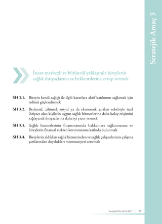 Stratejik Plan 2013-2017 17
SH 3.1.	 Bireyin kendi sağlığı ile ilgili kararlara aktif katılımını sağlamak için
rolünü güçlendirmek
SH 3.2.	 Bedensel, zihinsel, sosyal ya da ekonomik şartları sebebiyle özel
ihtiyacı olan kişilerin uygun sağlık hizmetlerine daha kolay erişimini
sağlayarak ihtiyaçlarına daha iyi yanıt vermek
SH 3.3.	 Sağlık hizmetlerinin finansmanında hakkaniyet sağlanmasına ve
bireylerin finansal riskten korunmasına katkıda bulunmak
SH 3.4.	 Bireylerin aldıkları sağlık hizmetinden ve sağlık çalışanlarının çalışma
şartlarından duydukları memnuniyeti artırmak
İnsan merkezli ve bütüncül yaklaşımla bireylerin
sağlık ihtiyaçlarına ve beklentilerine cevap vermek
StratejikAmaç3
 