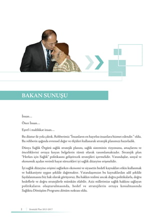 2 Stratejik Plan 2013-2017
İnsan…
Önce İnsan…
Eşref-i mahlûkat insan…
Bu düstur ile yola çıktık. Rehberimiz “İnsanların en hayırlısı insanlara hizmet edendir.” oldu.
Bu rehberin ışığında evrensel değer ve ölçüleri kullanarak stratejik planımızı hazırladık.
Dünya Sağlık Örgütü sağlık stratejik planını, sağlık sisteminin vizyonunu, amaçlarını ve
önceliklerini ortaya koyan belgelerin tümü olarak tanımlamaktadır. Stratejik plan
“Herkes için Sağlık” politikasını geliştirecek stratejileri içermelidir. Vatandaşlar, sosyal ve
ekonomik açıdan verimli hayat sürecekleri iyi sağlık düzeyine erişmelidir.
İyi sağlık düzeyine erişimi sağlarken ekonomi ve siyasetin hedefi kaynakları etkin kullanmak
ve hakkaniyete uygun şekilde dağıtmaktır. Vatandaşımızın bu kaynaklardan adil şekilde
faydalanmasını biz hak olarak görüyoruz. Bu hakkın teslimi ancak doğru politikalarla, doğru
hedeflerle ve doğru stratejilerle mümkün olabilir. Aziz milletimize sağlık hakkını sağlayan
politikaların oluşturulmasında, hedef ve stratejilerin ortaya konulmasında
Sağlıkta Dönüşüm Programı dönüm noktası oldu.
BAKAN SUNUŞU
 