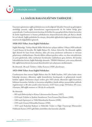 20 Stratejik Plan 2013-2017
STRATEJİK ANALİZ
Geçmişten günümüze sağlık politikalarımız incelendiğinde Selçuklu-Osmanlı tıp geleneğinin
sürekliliği yanında, sağlık hizmetlerinin organizasyonunda da bir kültür birliği göze
çarpmaktadır. Cumhuriyetimizin kuruluşu ile birlikte bu yapı geliştirilirken bütün kurumları
ile devlet örgütlenmesi ve hizmet politikalarının oluşturulmasında daha çok Batı’ya dönük
bir yol izlendi. Sağlık politikaları bu süreçte, dünyadaki eğilimlerden bağımsız kalamayarak,
temel tercih değişiklikleri gösterdi.
1920-1923 Yılları Arası Sağlık Politikaları
Sağlık Bakanlığı, Türkiye Büyük Millet Meclisi’nin açılışını takiben 3 Mayıs 1920 tarihinde
3 sayılı Kanun ile kuruldu. İlk Sağlık Bakanı Dr. Adnan Adıvar’dır. Bu dönemde sağlıkla
ilgili düzenli bir kayıt fırsatı olmamış, daha çok savaş yaralarının sarılmasına ve mevzuat
geliştirmeye odaklanılmıştır. Burada dikkat edilmesi gereken nokta, var olma mücadelesinin
en çetin günlerinde, daha cumhuriyet kurulmadan teşkilatlanan genç devlette, ilk kurulan
bakanlıklardan birinin Sağlık Bakanlığı olmasıdır. TBMM Hükümeti, çetin savaş yıllarında
bile sağlık hizmetlerinin kurumsal düzenlemeleri için çalışmasını sürdürmüştür.
Bu dönemde, 38 sayılı Tababet-i Adliye Kanunu (1920) çıkarılmıştır.
1923-1946 Yılları Arası Sağlık Politikaları
Cumhuriyetin ilanı sonrası Sağlık Bakanı olan Dr. Refik Saydam, 1937 yılına kadar süren
bakanlığı süresince, ülkemizin sağlık hizmetlerinin kuruluşunda ve gelişmesinde önemli
katkılar sağladı. Günümüze ulaşan verilere göre 1923 yılında, ülkemizde sağlık hizmetleri;
hükümet kurumları, belediye ve karantina tabiplikleri, küçük sıhhiye memurlukları şeklinde
örgütlenmişti ve 86 adet yataklı tedavi kurumu, 6.437 hasta yatağı, 554 hekim, 69 eczacı,
4 hemşire, 560 sağlık memuru ve 136 ebe ile veriliyordu.
Bu dönemde;
− 992 sayılı Bakteriyoloji ve Kimya Laboratuvarları Kanunu (1927),
− 1219 sayılı Tababet ve Şuabatı Sanatlarının Tarzı İcrasına Dair Kanun (1928),
− 1262 sayılı İspençiyari ve Tıbbî Müstahzarlar Kanunu (1928),
− 1593 sayılı Umumi Hıfzıssıhha Kanunu (1930),
− 3153 sayılı Radyoloji Radyum ve Elektrikle Tedavi ve Diğer Fizyoterapi Müesseseleri
Hakkında Kanun (1937) gibi hâlen yürürlükte olan kanunlar çıkarıldı.
1.1. SAĞLIK BAKANLIĞI’NIN TARIHÇESI
 
