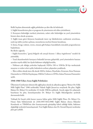 21Stratejik Plan 2013-2017
STRATEJİK ANALİZ
Refik Saydam döneminde sağlık politikaları şu dört ilke ile belirlendi:
1. Sağlık hizmetlerinin plan ve programı ile yönetiminin tek elden yürütülmesi,
2. Koruyucu hekimliğin merkezî yönetimin, tedavi edici hekimliğin ise yerel yönetimlerin
hizmet alanı olarak ayrışması,
3. Sağlık insan gücü ihtiyacını karşılamak üzere tıp fakültelerinin cazibesinin artırılması,
yatılı tıp talebe yurtları açılması, mezunlarına mecburi hizmet konulması,
4. Sıtma, frengi, trahom, verem, cüzzam gibi bulaşıcı hastalıklarla mücadele programlarının
başlatılması.
Bu ilkeler ışığında;
− Sağlık hizmetleri, “geniş bölgede tek amaçlı hizmet / dikey örgütlenme” modeli ile
yürütüldü,
− Yasal düzenlemelerle koruyucu hekimlik kavramı geliştirildi, yerel yönetimlerin hastane
açmaları teşvik edildi, her ilçede hükümet tabipliği kuruldu,
− Nüfusun çok olduğu yerlerden başlayarak 1924’te 150 ve 1936’da 20 ilçe merkezinde
muayene ve tedavi evleri açıldı, hekimlerin serbest çalışmaları yasaklandı,
− İllere rehber olmak üzere ilk olarak 1924’te Ankara, Diyarbakır, Erzurum, Sivas Numune
Hastanelerive1936’daHaydarpaşa,1946’daTrabzonve1970’teAdanaNumuneHastaneleri
açıldı.
1946-1960 Yılları Arası Sağlık Politikaları
Ülkemizin Cumhuriyet dönemi ilk sağlık planı olarak da adlandıracağımız “Birinci On Yıllık
Milli Sağlık Planı” 1946 tarihindeki Yüksek Sağlık Şurası’nca onaylandı. Bu plan, Sağlık
Bakanı Dr. Behçet Uz tarafından 12 Aralık 1946’da açıklandı. Ancak yoğun bir çalışmayla
hazırlanan bu plan, kanunlaşamadan Dr. Behçet Uz Sağlık Bakanlığından ayrılmak
durumunda kaldı.
Yaklaşık bir buçuk yılda kanun tasarısı hâline gelen Milli Sağlık Planı, Dr. Behçet Uz,
Hasan Saka hükümetinde de (10.8.1947/10.6.1948) Sağlık Bakanı olunca Bakanlar
Kurulunda ve TBMM’nin dört komisyonunda görüşülüp kabul edildiği hâlde, hükümet
değişikliği nedeniyle kanunlaşamadı. Yeni Sağlık Bakanı olan Dr. Kemali Bayazit tarafından
plan geri çekildi.
 