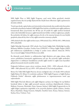 22 Stratejik Plan 2013-2017
Milli Sağlık Planı ve Milli Sağlık Programı, yasal metin hâline getirilerek tümüyle
uygulanamamış olsa da içerdiği düşüncelerden büyük kısmı ülkemizin sağlık yapılanmasını
derinden etkiledi.
Temel yapı olarak, o güne kadar yerel yönetimlerin denetiminde olan yataklı tedavi kurumları
merkezden yönetilmeye başlandı. Milli Sağlık Planı’nda köy ve köylülerimizi sağlık teşkilatına
kavuşturmak ilkesi çerçevesinde, her 40 köy için 10 yataklı bir sağlık merkezi kurularak
tedavi edici hekimlikle koruyucu sağlık hizmetlerinin birlikte verilmesi sağlanmaya çalışıldı.
Bu merkezlere iki hekim, bir sağlık memuru, bir ebe ve bir ziyaretçi hemşire ile onar köylük
gruplarda çalışacak köy ebesi ve köy sağlık memurları atanmaya çalışıldı.
1945 yılında 8 adet olan sağlık merkezi sayısı, 1950 yılında 22’ye, 1955’de 181’e, 1960 yılında
283’e yükseltildi.
Sağlık Bakanlığı bünyesinde 1952 yılında Ana Çocuk Sağlığı Şube Müdürlüğü kuruldu.
Birleşmiş Milletler Çocuklara Yardım Fonu (UNICEF) ve Dünya Sağlık Örgütü (DSÖ)
gibi milletlerarası teşekküllerden iş birliği ve yardım temin edilerek Ankara’da 1953’te
Ana ve Çocuk Sağlığı Tekâmül Merkezi tesis edildi.
Bu dönemde çocuk ölümleri ve enfeksiyonlara bağlı ölümlerin çok yoğun olması, nüfus
artırıcı politikaların hassasiyetle uygulanmasına yol açtı. Bu çerçevede sağlık merkezleri,
doğumevleri ve enfeksiyon hastalıklarına yönelik sağlık tesisleri ve sağlık insan kaynakları
gelişimi konusunda önemli mesafeler alındı.
Doğumda beklenen yaşam süresi ortalama olarak, 1950 - 1955 yıllarında 43,6 yıl,
1960 - 1965 yıllarında 52,1 yıl, 1970 - 1975 yıllarında 57,9 yıl olarak gerçekleşti.
Birinci On Yıllık Milli Sağlık Planı’nın devamı niteliğinde olan ve 8 Aralık 1954 tarihinde
Sağlık Bakanı Dr. Behçet Uz tarafından açıklanan “Milli Sağlık Programı ve Sağlık Bankası
Hakkında Etütler” ülkemizin sağlık planlamasının ve organizasyonunun temel yapı
taşlarındandır.
Milli Sağlık Planı’nda ülkemiz yedi sağlık bölgesine ayrılıyor, her bölgeye bir tıp fakültesi
kurularak hekim ve diğer sağlık personeli sayısının artırılması düşünülüyordu (Ankara,
Balıkesir, Erzurum, Diyarbakır, İzmir, Samsun, Seyhan). Milli Sağlık Programı’nda ise 16
sağlık bölgesi yapılanması öngörüldü ve bu çerçevede planlama yapıldı (Ankara, Antalya,
Bursa, Diyarbakır, Elazığ, Erzurum, Eskişehir, İstanbul, İzmir, Konya, Sakarya, Samsun,
Seyhan, Sivas, Trabzon, Van).
STRATEJİK ANALİZ
 