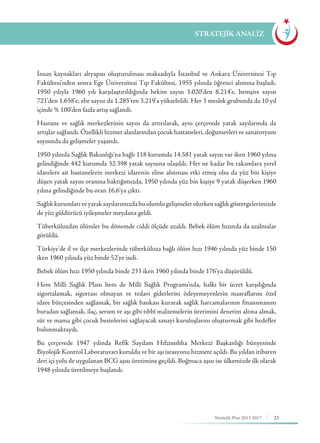 23Stratejik Plan 2013-2017
İnsan kaynakları altyapısı oluşturulması maksadıyla İstanbul ve Ankara Üniversitesi Tıp
Fakültesi’nden sonra Ege Üniversitesi Tıp Fakültesi, 1955 yılında öğrenci alımına başladı.
1950 yılıyla 1960 yılı karşılaştırıldığında hekim sayısı 3.020’den 8.214’e, hemşire sayısı
721’den 1.658’e, ebe sayısı da 1.285’ten 3.219’a yükseltildi. Her 3 meslek grubunda da 10 yıl
içinde % 100’den fazla artış sağlandı.
Hastane ve sağlık merkezlerinin sayısı da artırılarak, aynı çerçevede yatak sayılarında da
artışlar sağlandı. Özellikli hizmet alanlarından çocuk hastaneleri, doğumevleri ve sanatoryum
sayısında da gelişmeler yaşandı.
1950 yılında Sağlık Bakanlığı’na bağlı 118 kurumda 14.581 yatak sayısı var iken 1960 yılına
gelindiğinde 442 kurumda 32.398 yatak sayısına ulaşıldı. Her ne kadar bu rakamlara yerel
idarelere ait hastanelerin merkezi idarenin eline alınması etki etmiş olsa da yüz bin kişiye
düşen yatak sayısı oranına baktığımızda, 1950 yılında yüz bin kişiye 9 yatak düşerken 1960
yılına gelindiğinde bu oran 16,6’ya çıktı.
Sağlıkkurumlarıveyataksayılarımızdabuolumlugelişmelerolurkensağlıkgöstergelerimizde
de yüz güldürücü iyileşmeler meydana geldi.
Tüberkülozdan ölümler bu dönemde ciddi ölçüde azaldı. Bebek ölüm hızında da azalmalar
görüldü.
Türkiye’de il ve ilçe merkezlerinde tüberküloza bağlı ölüm hızı 1946 yılında yüz binde 150
iken 1960 yılında yüz binde 52’ye indi.
Bebek ölüm hızı 1950 yılında binde 233 iken 1960 yılında binde 176’ya düşürüldü.
Hem Milli Sağlık Planı hem de Milli Sağlık Programı’nda, halkı bir ücret karşılığında
sigortalamak, sigortası olmayan ve tedavi giderlerini ödeyemeyenlerin masraflarını özel
idare bütçesinden sağlamak, bir sağlık bankası kurarak sağlık harcamalarının finansmanını
buradan sağlamak, ilaç, serum ve aşı gibi tıbbî malzemelerin üretimini denetim altına almak,
süt ve mama gibi çocuk besinlerini sağlayacak sanayi kuruluşlarını oluşturmak gibi hedefler
bulunmaktaydı.
Bu çerçevede 1947 yılında Refik Saydam Hıfzıssıhha Merkezi Başkanlığı bünyesinde
Biyolojik Kontrol Laboratuvarı kuruldu ve bir aşı istasyonu hizmete açıldı. Bu yıldan itibaren
deri içi yolu ile uygulanan BCG aşısı üretimine geçildi. Boğmaca aşısı ise ülkemizde ilk olarak
1948 yılında üretilmeye başlandı.
STRATEJİK ANALİZ
 