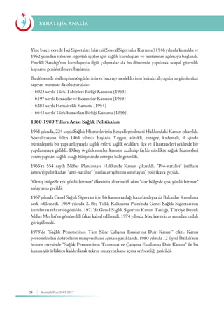 24 Stratejik Plan 2013-2017
Yine bu çerçevede İşçi Sigortaları İdaresi (Sosyal Sigortalar Kurumu) 1946 yılında kuruldu ve
1952 yılından itibaren sigortalı işçiler için sağlık kuruluşları ve hastaneler açılmaya başlandı.
Emekli Sandığı’nın kuruluşuyla ilgili çalışmalar da bu dönemde yapılarak sosyal güvenlik
kapsamı genişletilmeye başlandı.
Budönemdesiviltoplumörgütlerininvebazıtıpmesleklerininhukukialtyapılarınıgünümüze
taşıyan mevzuat da oluşturuldu:
− 6023 sayılı Türk Tabipleri Birliği Kanunu (1953)
− 6197 sayılı Eczacılar ve Eczaneler Kanunu (1953)
− 6283 sayılı Hemşirelik Kanunu (1954)
− 6643 sayılı Türk Eczacıları Birliği Kanunu (1956)
1960-1980 Yılları Arası Sağlık Politikaları
1961 yılında, 224 sayılı Sağlık Hizmetlerinin Sosyalleştirilmesi Hakkındaki Kanun çıkarıldı.
Sosyalizasyon fiilen 1963 yılında başladı. Yaygın, sürekli, entegre, kademeli, il içinde
bütünleşmiş bir yapı anlayışıyla sağlık evleri, sağlık ocakları, ilçe ve il hastaneleri şeklinde bir
yapılanmaya gidildi. Dikey örgütlenmeler kısmen azaltılıp farklı nitelikte sağlık hizmetleri
veren yapılar, sağlık ocağı bünyesinde entegre hâle getirildi.
1965’te 554 sayılı Nüfus Planlaması Hakkında Kanun çıkarıldı. “Pro-natalist” (nüfusu
artırıcı) politikadan “anti-natalist” (nüfus artış hızını sınırlayıcı) politikaya geçildi.
“Geniş bölgede tek yönlü hizmet” ilkesinin alternatifi olan “dar bölgede çok yönlü hizmet”
anlayışına geçildi.
1967 yılında Genel Sağlık Sigortası için bir kanun taslağı hazırlandıysa da Bakanlar Kuruluna
sevk edilemedi. 1969 yılında 2. Beş Yıllık Kalkınma Planı’nda Genel Sağlık Sigortası’nın
kurulması tekrar öngörüldü. 1971’de Genel Sağlık Sigortası Kanun Taslağı, Türkiye Büyük
Millet Meclisi’ne gönderildi fakat kabul edilmedi. 1974 yılında Meclis’e tekrar sunulan taslak
görüşülmedi.
1978’de “Sağlık Personelinin Tam Süre Çalışma Esaslarına Dair Kanun” çıktı. Kamu
personeli olan doktorların muayenehane açması yasaklandı. 1980 yılında 12 Eylül İhtilali’nin
hemen ertesinde “Sağlık Personelinin Tazminat ve Çalışma Esaslarına Dair Kanun” ile bu
kanun yürürlükten kaldırılarak tekrar muayenehane açma serbestliği getirildi.
STRATEJİK ANALİZ
 