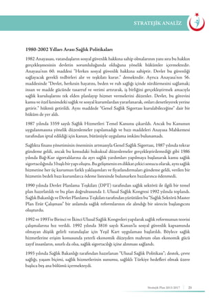 25Stratejik Plan 2013-2017
1980-2002 Yılları Arası Sağlık Politikaları
1982 Anayasası, vatandaşların sosyal güvenlik hakkına sahip olmalarının yanı sıra bu hakkın
gerçekleşmesinin devletin sorumluluğunda olduğuna yönelik hükümler içermektedir.
Anayasa’nın 60. maddesi “Herkes sosyal güvenlik hakkına sahiptir. Devlet bu güvenliği
sağlayacak gerekli tedbirleri alır ve teşkilatı kurar.” demektedir. Ayrıca Anayasa’nın 56.
maddesinde “Devlet, herkesin hayatını, beden ve ruh sağlığı içinde sürdürmesini sağlamak;
insan ve madde gücünde tasarruf ve verimi artırarak, iş birliğini gerçekleştirmek amacıyla
sağlık kuruluşlarını tek elden planlayıp hizmet vermelerini düzenler. Devlet, bu görevini
kamu ve özel kesimdeki sağlık ve sosyal kurumlardan yararlanarak, onları denetleyerek yerine
getirir.” hükmü getirildi. Aynı maddede “Genel Sağlık Sigortası kurulabileceğine” dair bir
hüküm de yer aldı.
1987 yılında 3359 sayılı Sağlık Hizmetleri Temel Kanunu çıkarıldı. Ancak bu Kanunun
uygulanmasına yönelik düzenlemeler yapılamadığı ve bazı maddeleri Anayasa Mahkemesi
tarafından iptal edildiği için kanun, bütünüyle uygulama imkânı bulunamadı.
Sağlıkta finans yönetiminin öneminin artmasıyla Genel Sağlık Sigortası, 1987 yılında tekrar
gündeme geldi, ancak bu konudaki hukuksal düzenlemeler gerçekleştirilemediği gibi 1986
yılında Bağ-Kur sigortalılarına da ayrı sağlık yardımları yapılmaya başlanarak kamu sağlık
sigortacılığında3başlıbiryapıoluştu.Bugelişmeninendikkatçekicisonucuolarak,aynısağlık
hizmetine her üç kurumun farklı yaklaşımları ve fiyatlandırmaları gündeme geldi, verilen bir
hizmetin bedeli bazı kurumlarca ödeme listesinde bulunurken bazılarınca ödenmedi.
1990 yılında Devlet Planlama Teşkilatı (DPT) tarafından sağlık sektörü ile ilgili bir temel
plan hazırlatıldı ve bu plan doğrultusunda 1. Ulusal Sağlık Kongresi 1992 yılında toplandı.
SağlıkBakanlığıveDevletPlanlamaTeşkilatıtarafındanyürütülenbu“SağlıkSektörüMaster
Plan Etüt Çalışması” bir anlamda sağlık reformlarının ele alındığı bir sürecin başlangıcını
oluşturdu.
1992 ve 1993’te Birinci ve İkinci Ulusal Sağlık Kongreleri yapılarak sağlık reformunun teorisi
çalışmalarına hız verildi. 1992 yılında 3816 sayılı Kanun’la sosyal güvenlik kapsamında
olmayan düşük gelirli vatandaşlar için Yeşil Kart uygulaması başlatıldı. Böylece sağlık
hizmetlerine erişim konusunda yeterli ekonomik düzeyden mahrum olan ekonomik gücü
zayıf insanların, sınırlı da olsa, sağlık sigortacılığı içine alınması sağlandı.
1993 yılında Sağlık Bakanlığı tarafından hazırlanan “Ulusal Sağlık Politikası”; destek, çevre
sağlığı, yaşam biçimi, sağlık hizmetlerinin sunumu, sağlıklı Türkiye hedefleri olmak üzere
başlıca beş ana bölümü içermekteydi.
STRATEJİK ANALİZ
 