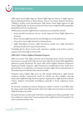 26 Stratejik Plan 2013-2017
1998 yılında Genel Sağlık Sigortası, “Kişisel Sağlık Sigortası Sistemi ve Sağlık Sigortası
İdaresi Başkanlığı Kuruluş ve İşleyiş Kanunu Tasarısı” adı altında, Bakanlar Kurulu’nca
TBMM’ye sunuldu, ancak kanunlaşamadı. 2000 yılında, Genel Sağlık Sigortası ile ilgili
olarak “Sağlık Sandığı” adı altında tanımlanan bir kanun tasarı taslağı bakanlıkların görüşüne
gönderildi ancak bu da sonuçlanmadı.
1990’lı yıllarda yürütülen Sağlık Reformu çalışmalarının ana bileşenleri şunlardı:
•	 Sosyal güvenlik kurumlarının tek çatı altında toplanarak Genel Sağlık Sigortası’nın
kurulması,
•	 Birinci basamak sağlık hizmetlerinin aile hekimliği çerçevesinde geliştirilmesi,
•	 Hastanelerin özerk sağlık işletmelerine dönüştürülmesi,
•	 Sağlık Bakanlığı’nın koruyucu sağlık hizmetlerine öncelik veren sağlık hizmetlerini
planlayıp denetleyen bir yapıya kavuşturulması.
Görüldüğü gibi bu dönem önemli teorik çalışmaların yapıldığı ancak bunların yeterince
uygulama alanı bulamadığı bir dönem oldu.
2003-2011: Türkiye Sağlıkta Dönüşüm Programı
2002 yılı sonunda Türk sağlık sisteminin içinde bulunduğu durum, hizmet sunumundan
finansmanına, insan gücünden bilgi sistemine kadar ilgili birçok alanda köklü değişikliklere
gidilmesini gerekli kılmaktaydı. Bu amaçla 2003 yılında Sağlıkta Dönüşüm Programı’nı
uygulamaya koyduk. Programı, sağlık hizmetlerinin sosyalleştirilmesi başta olmak üzere
geçmiş birikim ve tecrübelerden, son dönemde yürütülen sağlık reformu çalışmalarından ve
dünyadaki başarılı örneklerden ilham alarak hazırladık.
Programın sadece bugünü değil, yarını da ciddi anlamda etkileyeceği ve sağlık alanında
amaçlanan hedeflere ulaşılmasında önemli bir mihenk taşı olma özelliğini taşıyacağı
kuşkusuzdu. Sağlık Bakanlığı olarak bu programın uygulanması ve sağlık alanında arzulanan
noktaya ulaşılması hususundaki kararlılığımızı gösterdik ve birçok uygulamayı hayata
geçirdik.
Bu dönemde vatandaşımızın hayatını kolaylaştıran adımlar, cesaretle ve kararlılıkla atıldı.
Bu anlayış içinde, başta SSK hastaneleri olmak üzere diğer kamu kurumlarının hastaneleri
Sağlık Bakanlığı’na devredildi.
Dar gelirli kesimlere yönelik olarak Yeşil Kartlı vatandaşlarımızın hakları genişletildi. Yeşil
Kart sahiplerinin “ayakta tedavi” kapsamında görecekleri sağlık hizmetleri ile ilaç giderleri de
devlet tarafından karşılanır oldu.
STRATEJİK ANALİZ
 