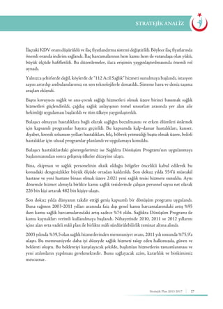 27Stratejik Plan 2013-2017
İlaçtaki KDV oranı düşürüldü ve ilaç fiyatlandırma sistemi değiştirildi. Böylece ilaç fiyatlarında
önemli oranda indirim sağlandı. İlaç harcamalarının hem kamu hem de vatandaşa olan yükü,
büyük ölçüde hafifletildi. Bu düzenlemeler, ilaca erişimin yaygınlaştırılmasında önemli rol
oynadı.
Yalnızca şehirlerde değil, köylerde de “112 Acil Sağlık” hizmeti sunulmaya başlandı, istasyon
sayısı artırılıp ambulanslarımız en son teknolojilerle donatıldı. Sisteme hava ve deniz taşıma
araçları eklendi.
Başta koruyucu sağlık ve ana-çocuk sağlığı hizmetleri olmak üzere birinci basamak sağlık
hizmetleri güçlendirildi, çağdaş sağlık anlayışının temel unsurları arasında yer alan aile
hekimliği uygulaması başlatıldı ve tüm ülkeye yaygınlaştırıldı.
Bulaşıcı olmayan hastalıklara bağlı olarak sağlığın bozulmasını ve erken ölümleri önlemek
için kapsamlı programlar hayata geçirildi. Bu kapsamda kalp-damar hastalıkları, kanser,
diyabet, kronik solunum yolları hastalıkları, felç, böbrek yetmezliği başta olmak üzere, belirli
hastalıklar için ulusal programlar planlandı ve uygulamaya konuldu.
Bulaşıcı hastalıklardaki göstergelerimiz ise Sağlıkta Dönüşüm Programı’nın uygulanmaya
başlanmasından sonra gelişmiş ülkeler düzeyine ulaştı.
Bina, ekipman ve sağlık personelinin eksik olduğu bölgeler öncelikli kabul edilerek bu
konudaki dengesizlikler büyük ölçüde ortadan kaldırıldı. Son dokuz yılda 554’ü müstakil
hastane ve yeni hastane binası olmak üzere 2.021 yeni sağlık tesisi hizmete sunuldu. Aynı
dönemde hizmet alımıyla birlikte kamu sağlık tesislerinde çalışan personel sayısı net olarak
226 bin kişi artarak 482 bin kişiye ulaştı.
Son dokuz yılda dünyanın takdir ettiği geniş kapsamlı bir dönüşüm programı uygulandı.
Buna rağmen 2003-2011 yılları arasında faiz dışı genel kamu harcamalarındaki artış %95
iken kamu sağlık harcamalarındaki artış sadece %74 oldu. Sağlıkta Dönüşüm Programı ile
kamu kaynakları verimli kullanılmaya başlandı. Nihayetinde 2010, 2011 ve 2012 yıllarını
içine alan orta vadeli mâli plan ile birlikte mâli sürdürülebilirlik teminat altına alındı.
2003 yılında %39,5 olan sağlık hizmetlerinden memnuniyet oranı, 2011 yılı sonunda %75,9’a
ulaştı. Bu memnuniyetle daha iyi düzeyde sağlık hizmeti talep eden halkımızda, güven ve
beklenti oluştu. Bu beklentiyi karşılayacak şekilde, başlatılan hizmetlerin tamamlanması ve
yeni atılımların yapılması gerekmektedir. Bunu sağlayacak azim, kararlılık ve birikimimiz
mevcuttur.
STRATEJİK ANALİZ
 
