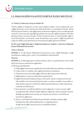 28 Stratejik Plan 2013-2017
A- Türkiye Cumhuriyeti Anayasa Madde 56 :
“Herkes sağlıklı ve dengeli bir çevrede yaşama hakkına sahiptir. Çevreyi geliştirmek, çevre
sağlığını korumak ve çevre kirlenmesini önlemek Devletin ve vatandaşların ödevidir. Devlet
herkesin hayatını beden ve ruh sağlığı içinde sürdürmesini sağlama; insan ve madde gücünde
tasarruf ve verimi artırarak, işbirliğini gerçekleştirmek amacıyla sağlık kuruluşlarını tek elden
planlayıp hizmet vermesini düzenler. Devlet, bu görevini kamu ve özel kesimdeki sağlık ve
sosyal kurumlardan yararlanarak, onları denetleyerek yerine getirir. Sağlık hizmetlerinin
yaygın bir şekilde yerine getirilmesi için kanunla genel sağlık sigortası kurulabilir.”
B- 663 sayılı Sağlık Bakanlığı ve Bağlı Kuruluşlarının Teşkilat ve Görevleri Hakkında
Kanun Hükmünde Kararname :
Amaç ve Kapsam
MADDE 1- (1) Bu Kanun Hükmünde Kararnamenin amacı; Sağlık Bakanlığı ve bağlı
kuruluşlarının teşkilat, görev, yetki ve sorumluluklarını düzenlemektir.
Görevler
MADDE 2- (1) Bakanlığın görevi; herkesin bedenî, zihnî ve sosyal bakımdan tam bir iyilik
hâli içinde hayatını sürdürmesini sağlamaktır.
(2) Bu kapsamda Bakanlık;
	 a)	 Halksağlığınınkorunmasıvegeliştirilmesi,hastalıkrisklerininazaltılmasıveönlenmesi,
	 b)	Teşhis, tedavi ve rehabilite edici sağlık hizmetlerinin yürütülmesi,
	 c)	Uluslararası önemi haiz halk sağlığı risklerinin ülkeye girmesinin önlenmesi,
	 ç)	Sağlık eğitimi ve araştırma faaliyetlerinin geliştirilmesi,
	 d)	Sağlık hizmetlerinde kullanılan ilaçlar, özel ürünler, ulusal ve uluslararası kontrole 	
		 tâbi maddeler, ilaç üretiminde kullanılan etken ve yardımcı maddeler, kozmetikler ve 	
		 tıbbî cihazların güvenli ve kaliteli bir şekilde piyasada bulunması, halka ulaştırılması 	
		 ve fiyatlarının belirlenmesi,
	 e)	İnsan gücünde ve maddî kaynaklarda tasarruf sağlamak ve verimi artırmak, sağlık 	
		 insan gücünün ülke sathında dengeli dağılımını sağlamak ve bütün paydaşlar arasında 	
		 işbirliğini gerçekleştirmek suretiyle yurt sathında eşit, kaliteli ve verimli hizmet 		
		 sunumunun sağlanması,
	 f)	 Kamu ve özel hukuk tüzel kişileri ile gerçek kişiler tarafından açılacak sağlık 		
		 kuruluşlarının ülke sathında planlanması ve yaygınlaştırılması,
		 ile ilgili olarak sağlık sistemini yönetir ve politikaları belirler.
STRATEJİK ANALİZ
1.2. BAKANLIĞIN FAALIYETLERI İLE İLGILI MEVZUAT
 