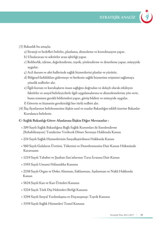 29Stratejik Plan 2013-2017
(3) Bakanlık bu amaçla;
	 a) Strateji ve hedefleri belirler, planlama, düzenleme ve koordinasyon yapar.
	 b) Uluslararası ve sektörler arası işbirliği yapar.
	 c) Rehberlik, izleme, değerlendirme, teşvik, yönlendirme ve denetleme yapar, müeyyide 	
		uygular.
	 ç) Acil durum ve afet hallerinde sağlık hizmetlerini planlar ve yürütür.
	 d) Bölgesel farklılıkları gidermeye ve herkesin sağlık hizmetine erişimini sağlamaya 		
		 yönelik tedbirler alır.
	 e) İlgili kurum ve kuruluşların insan sağlığını doğrudan ve dolaylı olarak etkileyen 		
		 faktörler ve sosyal belirleyicilerle ilgili uygulamalarına ve düzenlemelerine yön verir, 	
		 bunu teminen gerekli bildirimleri yapar, görüş bildirir ve müeyyide uygular.
	 f) Görevin ve hizmetin gerektirdiği her türlü tedbiri alır.
(4) İlaç fiyatlarının belirlenmesine ilişkin usul ve esaslar Bakanlığın teklifi üzerine Bakanlar 	
	 Kurulunca belirlenir.
C- Sağlık Bakanlığı Görev Alanlarına İlişkin Diğer Mevzuatlar :
	 • 209 Sayılı Sağlık Bakanlığına Bağlı Sağlık Kurumları ile Esenlendirme 	 	 	
		 (Rehabilitasyon) Tesislerine Verilecek Döner Sermaye Hakkında Kanun
	 • 224 Sayılı Sağlık Hizmetlerinin Sosyalleştirilmesi Hakkında Kanun
	 • 560 Sayılı Gıdaların Üretimi, Tüketimi ve Denetlenmesine Dair Kanun Hükmünde 	
	 Kararname
	 • 1219 Sayılı Tababet ve Şuabatı San’atlarının Tarzı İcrasına Dair Kanun
	 • 1593 Sayılı Umumi Hıfzıssıhha Kanunu
	 • 2238 Sayılı Organ ve Doku Alınması, Saklanması, Aşılanması ve Nakli Hakkında 	 	
		Kanun
	 • 5624 Sayılı Kan ve Kan Ürünleri Kanunu
	 • 3224 Sayılı Türk Diş Hekimleri Birliği Kanunu
	 • 3294 Sayılı Sosyal Yardımlaşma ve Dayanışmayı Teşvik Kanunu
	 • 3359 Sayılı Sağlık Hizmetleri Temel Kanunu
STRATEJİK ANALİZ
 