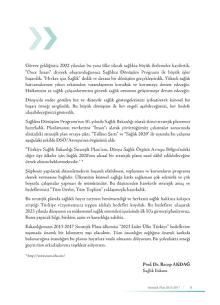 3Stratejik Plan 2013-2017
Göreve geldiğimiz 2002 yılından bu yana ülke olarak sağlıkta büyük ilerlemeler kaydettik.
“Önce İnsan” diyerek oluşturduğumuz Sağlıkta Dönüşüm Programı ile büyük işler
başardık. “Herkes için Sağlık” dedik ve devasa bir dönüşüm gerçekleştirdik. Yüksek sağlık
harcamalarının yıkıcı etkisinden vatandaşımızı koruduk ve korumaya devam edeceğiz.
Halkımızın ve sağlık çalışanlarımızın güvenli sağlık ortamını geliştirmeye devam edeceğiz.
Dünya'da ender görülen hız ve düzeyde sağlık göstergelerimizi iyileştirerek küresel bir
başarı örneği sergiledik. Bu büyük dönüşüm ile her engeli aşabileceğimizi, her hedefe
ulaşabileceğimizi gösterdik.
Sağlıkta Dönüşüm Programı'nın 10. yılında Sağlık Bakanlığı olarak ikinci stratejik planımızı
hazırladık. Planlamanın merkezine “İnsan”ı alarak yürüttüğümüz çalışmalar sonucunda
elinizdeki stratejik plan ortaya çıktı. “Tallinn Şartı” ve “Sağlık 2020” ile uyumlu bu çalışma
aşağıdaki şekilde DSÖ/Avrupa’nın övgüsünü aldı:
“Türkiye Sağlık Bakanlığı Stratejik Planı’nın, Dünya Sağlık Örgütü Avrupa Bölgesi’ndeki
diğer üye ülkeler için Sağlık 2020’nin ulusal bir stratejik plana nasıl dâhil edilebileceğine
örnek olması beklenmektedir.” *
Şüphesiz yapılacak düzenlemelerin başarılı olabilmesi, toplumun ve kurumların programa
destek vermesine bağlıdır. Ülkemizin küresel sağlığa katkı sağlaması çok sektörlü ve çok
boyutlu çalışmalar yapması ile mümkündür. Bu düşünceden hareketle stratejik amaç ve
hedeflerimizi “Tüm Devlet, Tüm Toplum” yaklaşımıyla hazırladık.
Bu stratejik planda sağlıklı hayat tarzının benimsendiği ve herkesin sağlık hakkına kolayca
eriştiği Türkiye vizyonumuza uygun iddialı hedefler koyduk. Bu hedeflere ulaşarak
2023 yılında dünyanın en mükemmel sağlık sistemleri içerisinde ilk 10’a girmeyi planlıyoruz.
Bunu yapacak bilgi, birikim, azim ve kararlılığa sahibiz.
Bakanlığımızın 2013-2017 Stratejik Planı ülkemizi “2023 Lider Ülke Türkiye” hedeflerine
taşımada önemli bir kilometre taşı olacaktır. Tüm insanlığın sağlığına önemli katkıda
bulunacağına inandığım bu planın hayırlara vesile olmasını diliyorum. Bu yolculukta emeği
geçen tüm arkadaşlarıma teşekkür ediyorum.
* http://www.euro.who.int/
Prof. Dr. Recep AKDAĞ
Sağlık Bakanı
 