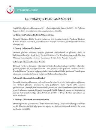 32 Stratejik Plan 2013-2017
Sağlık Bakanlığı’nın teşkilat yapısını 2011 yılında değiştirdik. Bu sebeple 2013 - 2017 yıllarını
kapsayan ikinci stratejik planın hazırlık çalışmalarına başladık.
A) Stratejik Planlama Ekibinin Oluşturulması
Stratejik Planlama Ekibi; Strateji Geliştirme Üst Kurulu, Stratejik Planlama Yürütme
Kurulu,StratejikPlanlamaÇalışmaEkipleriveStratejikPlanlamaKoordinasyonBiriminden
oluşmaktadır.
1. Strateji Geliştirme Üst Kurulu
Stratejik planlama sürecinin işleyişini gözetmek, yönlendirmek ve planlama süreci ile
ilgili önemli kararları almak üzere Strateji Geliştirme Üst Kurulunu oluşturduk. Kurulda
Müsteşar başkanlığında, Müsteşar Yardımcıları ile tüm Birim Amirleri bulundu.
2. Stratejik Planlama Yürütme Kurulu
Stratejik planlama ekiplerinin çalışmalarını yönlendirmek, grupların yaptıkları çalışmaları
gözden geçirmek ve bu çalışmaları nihaî hâle getirmek üzere yürütme kurulunu kurduk.
Kurulu Müsteşar Yardımcısı başkanlığında her birimden Genel Müdür Yardımcısı/Daire Başkanı
düzeyinde temsilciler ile Strateji Geliştirme Başkanından oluşturduk.
3. Stratejik Planlama Çalışma Ekipleri
Stratejik yönetim yaklaşımının en önemli unsurlarından birisi olan katılımcılığın sağlanması
için stratejik planlama çalışmalarına tüm paydaşların azami ölçüde dâhil edilmesi
gerekmektedir. Stratejik planlama sürecinde çalışmaların koordine ve konsolide edilmesi için
stratejik planlama çalışma ekiplerini oluşturduk. Sağlık Bakanlığı uzman ve yöneticilerine
ilaveten Kalkınma Bakanlığı, DSÖ, UNICEF, UNDP ve Dünya Bankası uzmanlarını da
ekibe dâhil ettik.
4. Stratejik Planlama Koordinasyon Birimi
Stratejik planlama çalışmalarında destek hizmetleri Strateji Geliştirme Başkanlığı tarafından
verildi. Planlama ile ilgili belge yönetimi, eğitim, verilerin toplanması vb. işlemler bu birim
tarafından yürütüldü.
1.4. STRATEJIK PLANLAMA SÜRECI
STRATEJİK ANALİZ
 