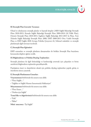33Stratejik Plan 2013-2017
B) Stratejik Plan Literatür Taraması
Ulusal ve uluslararası stratejik planlar ve kaynak kitaplar (ABD Sağlık Bakanlığı Stratejik
Planı 2010-2015, Kanada Sağlık Bakanlığı Stratejik Planı 2004-2014 (10 Yıllık Plan),
Ontario Stratejik Planı 2010-2013, İngiltere Sağlık Bakanlığı 2011-2015 İş Planı, Yeni
Zelanda Sağlık Bakanlığı Stratejik Planı 2000, DSÖ 2008-2013 Orta Vadeli Stratejik
Planı ve DSÖ Sağlık 2020 Avrupa Politika Çerçevesi vb.) bilimsel makaleler ve stratejik
planlamayla ilgili mevzuat incelendi.
C) Stratejik Plan Eğitimleri
DSÖ uzmanları ve stratejik planlama danışmanları ile birlikte Stratejik Plan hazırlama
konusunda ekiplere eğitim verdik.
D) Bilgilendirme ve Politika Diyalog Toplantıları
Stratejik planlama ile ilgili farkındalığı ve katılımcılığı artırmak için çalışanları ve birim
amirlerini bilgilendiren toplantılar gerçekleştirdik.
Paydaşların öneri ve eleştirilerini almak için politika diyalog toplantıları yaptık; görüş ve
önerilerini sürece yansıttık.
E) Stratejik Planlamanın Unsurları
Vizyonumuzu belirlemede iki unsuru esas aldık:
• “Önce Sağlık…”
• “Sağlıkta ve Sağlık Hizmet Sunumunda Hakkaniyet”
Misyonumuzu belirlemede iki unsuru esas aldık:
• “Önce İnsan…”
• “Herkes için Sağlık”
Temel ilke ve değerlerimizi belirlemede iki unsuru esas aldık:
• “Etik”
• “Bilim”
Nihaî amacımız : “İyi Sağlık”
STRATEJİK ANALİZ
 
