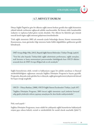 39Stratejik Plan 2013-2017
Dünya Sağlık Örgütü’ne göre bir ülkenin sağlık sistemi herkese gerekli olan sağlık hizmetinin
yüksek kalitede verilmesini sağlayacak şekilde tasarlanmalıdır. Bu hizmet etkili, karşılanabilir
maliyette ve toplumca kabul gören tarzda olmalıdır. Her ülkenin bu faktörleri göz önünde
tutarak kendi özgün sağlık sistemini geliştirmesi önerilmektedir.
Türk sağlık sisteminin 2002 yılı sonunda içinde bulunduğu durum, hizmet sunumundan
finansmanına, insan gücünden bilgi sistemine kadar köklü değişikliklere gidilmesini gerekli
kılmaktaydı.
Sağlık hizmetlerinin etkili, verimli ve hakkaniyete uygun bir şekilde sunulması ve finansal
sürdürülebilirliğinin sağlanması amacıyla Sağlıkta Dönüşüm Programı’nı hayata geçirdik.
Programla, dünyada ender görülen hız ve düzeyde, sağlık göstergelerimizi iyileştirerek küresel
bir başarı örneği sergiledik.
Peki, nasıl yaptık ?
Sağlıkta Dönüşüm Programını, insan odaklı bir yaklaşımla sağlık hizmetlerine hakkaniyetli
erişimi gaye edinen kaliteli, verimli ve sürdürülebilir bir model olarak tasarladık (Şekil 7).
1.7. MEVCUT DURUM
STRATEJİK ANALİZ
DSÖAvrupaBölgeOfisi,(2012),BaşarılıSağlıkSistemiReformları:TürkiyeÖrneği,(sayfa6)
“Yeni bin yılın başında Türkiye’deki sağlık sektörünün performansı, sağlık sonuçları,
mali koruma ve hasta memnuniyeti penceresinden bakıldığında hem OECD ülkeleri
arasında hem de DSÖ Avrupa Bölgesi’nde en alt sıradaydı.”
OECD – Dünya Bankası, (2008), OECD Sağlık Sistemi İncelemeleri Türkiye, (sayfa 107)
"Sağlıkta Dönüşüm Programı, 2003 öncesi sağlık sisteminin zayıf yönlerini bertaraf
edip güçlü yönleriyle reform yapmayı amaçlayan bir ders kitabı mahiyetindedir."
 