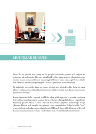 4 Stratejik Plan 2013-2017
MÜSTEŞAR SUNUŞU
Dünya'da 20. yüzyılın son çeyreği ve 21. yüzyılın başlarında yaşanan hızlı değişim ve
gelişmeler, küreselleşme ile dünyanın adeta küçük bir köy haline gelmesi, bilginin üretim ve
tüketim hızının artması ve bireysel hak ve özgürlüklerin ön plana çıkması gibi birçok faktör
tüm sektörleri etkilemiş ve uyum sağlama sürecine girmelerini zorunlu kılmıştır.
Bu değişimler neticesinde finans ve hizmet sektörü, reel sektörden daha fazla ön plana
çıkmaya başlamış, insan odaklı hizmet anlayışının hüküm sürdüğü tüm alanlara bu durumun
yansımaları olmuştur.
Kamu yönetimleri de bu çerçevede kendilerini tekrar gözden geçirme ve yeniden yapılanma
ihtiyacı hissetmeye başlamıştır. Geçmişe dayalı ve kurum odaklı politikalardan vazgeçilmeye
başlanmış, gelecek odaklı ve insan merkezli bir politika geliştirme zorunluluğu ortaya
çıkmıştır. İdari ve mali sorunlar da yaşanınca kamu yönetimlerinin faaliyetlerini bir “plan”
çerçevesindeyapmalarıkaçınılmazhâlegelmiştir.5018sayılıKamuMaliYönetimiveKontrol
Kanunu’nun çıkarılması ile birlikte yeni bir kamu mali yönetimi tarzı benimsenmiştir.
 