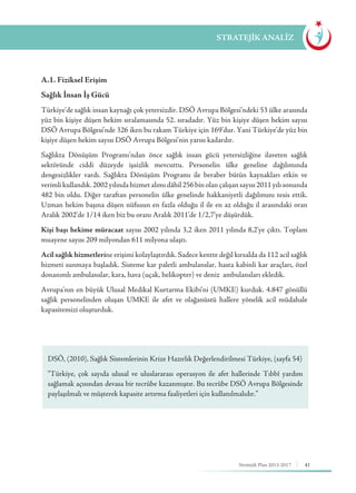 41Stratejik Plan 2013-2017
A.1. Fiziksel Erişim
Sağlık İnsan İş Gücü
Türkiye’de sağlık insan kaynağı çok yetersizdir. DSÖ Avrupa Bölgesi’ndeki 53 ülke arasında
yüz bin kişiye düşen hekim sıralamasında 52. sıradadır. Yüz bin kişiye düşen hekim sayısı
DSÖ Avrupa Bölgesi’nde 326 iken bu rakam Türkiye için 169’dur. Yani Türkiye’de yüz bin
kişiye düşen hekim sayısı DSÖ Avrupa Bölgesi’nin yarısı kadardır.
Sağlıkta Dönüşüm Programı’ndan önce sağlık insan gücü yetersizliğine ilaveten sağlık
sektöründe ciddi düzeyde işsizlik mevcuttu. Personelin ülke geneline dağılımında
dengesizlikler vardı. Sağlıkta Dönüşüm Programı ile beraber bütün kaynakları etkin ve
verimlikullandık.2002yılındahizmetalımıdâhil256binolançalışansayısı2011yılısonunda
482 bin oldu. Diğer taraftan personelin ülke genelinde hakkaniyetli dağılımını tesis ettik.
Uzman hekim başına düşen nüfusun en fazla olduğu il ile en az olduğu il arasındaki oran
Aralık 2002’de 1/14 iken biz bu oranı Aralık 2011’de 1/2,7’ye düşürdük.
Kişi başı hekime müracaat sayısı 2002 yılında 3,2 iken 2011 yılında 8,2’ye çıktı. Toplam
muayene sayısı 209 milyondan 611 milyona ulaştı.
Acil sağlık hizmetlerine erişimi kolaylaştırdık. Sadece kentte değil kırsalda da 112 acil sağlık
hizmeti sunmaya başladık. Sisteme kar paletli ambulanslar, hasta kabinli kar araçları, özel
donanımlı ambulanslar, kara, hava (uçak, helikopter) ve deniz ambulansları ekledik.
Avrupa’nın en büyük Ulusal Medikal Kurtarma Ekibi’ni (UMKE) kurduk. 4.847 gönüllü
sağlık personelinden oluşan UMKE ile afet ve olağanüstü hallere yönelik acil müdahale
kapasitemizi oluşturduk.
STRATEJİK ANALİZ
DSÖ, (2010), Sağlık Sistemlerinin Krize Hazırlık Değerlendirilmesi Türkiye, (sayfa 54)
“Türkiye, çok sayıda ulusal ve uluslararası operasyon ile afet hallerinde Tıbbî yardım
sağlamak açısından devasa bir tecrübe kazanmıştır. Bu tecrübe DSÖ Avrupa Bölgesinde
paylaşılmalı ve müşterek kapasite artırma faaliyetleri için kullanılmalıdır.”
 