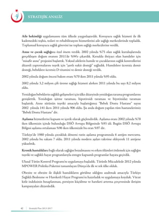 42 Stratejik Plan 2013-2017
Aile hekimliği uygulamasını tüm ülkede yaygınlaştırdık. Koruyucu sağlık hizmeti ile ilk
kademedeki teşhis, tedavi ve rehabilitasyon hizmetlerini aile sağlığı merkezlerinde topladık.
Toplumsal koruyucu sağlık görevini ise toplum sağlığı merkezlerine verdik.
Anne ve çocuk sağlığına özel önem verdik. 2002 yılında %75 olan sağlık kuruluşlarında
gerçekleşen doğum oranını 2011’de %94’e çıkardık. Kırsalda ihtiyacı olan hamileler için
“misafir anne” projesini başlattık. Yoksul ailelerin hamile ve çocuklarının sağlık kontrollerini
düzenli yaptırmalarını teşvik için “şartlı nakit desteği” sağladık. Hamilelere ücretsiz demir
desteği, bebeklere ücretsiz D vitamini ve demir desteği verdik.
2002 yılında doğum öncesi bakım oranı %70 iken 2011 yılında %95 oldu.
2002 yılında 3,2 milyon çift üreme sağlığı hizmeti alırken 2011 yılında bu sayı 8,2 milyon
oldu.
Yenidoğanbebeklerinsağlıklıgelişmeleriiçinülkedüzeyindeyenidoğantaramaprogramlarını
genişlettik. Yenidoğan işitme taraması, hipotiroidi taraması ve biyotinidaz taraması
başlattık. Anne sütünün teşviki amacıyla başlattığımız “Bebek Dostu Hastane” sayısı
2002 yılında 141 iken 2011 yılında 906 oldu. Şu anda doğum yapılan tüm hastanelerimiz
“Bebek Dostu Hastane” dir.
Aşılama hizmetlerini kapsam ve içerik olarak güçlendirdik. Aşılama oranı 2002 yılında %78
iken ülkemizin içinde bulunduğu DSÖ Avrupa Bölgesinde %93 idi. Bugün DSÖ Avrupa
Bölgesi aşılama ortalaması %96 iken ülkemizde bu oran %97 dir.
Türkiye’de 1980 yılında çocukluk dönemi rutin aşılama programında 6 antijen mevcuttu.
2002 yılında bu rakam 7 oldu. 2011 yılında modern aşıları takvime ekleyerek 11 antijene
yükselttik.
Kronik hastalıklara bağlı olarak sağlığın bozulmasını ve erken ölümleri önlemek için sağlığın
teşviki ve sağlıklı hayat programlarıyla entegre kapsamlı programlar hayata geçirdik.
Ulusal Tütün Kontrol Programı’nı uygulamaya başladık. Tütünle Mücadelede 2012 yılında
MPOWER Politika Paketini tamamlayan Dünya’da ilk ve tek ülke olduk.
Obezite ve obezite ile ilişkili hastalıkların görülme sıklığını azaltmak amacıyla Türkiye
Sağlıklı Beslenme ve Hareketli Hayat Programı’nı hazırladık ve uygulamaya koyduk. Vücut
kitle indeksinin hesaplanması, porsiyon küçültme ve hareketi artırma çerçevesinde iletişim
kampanyaları düzenledik.
STRATEJİK ANALİZ
 