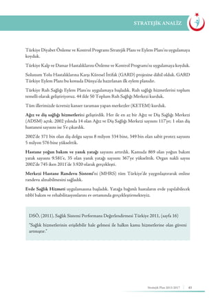 43Stratejik Plan 2013-2017
Türkiye Diyabet Önleme ve Kontrol Programı Stratejik Planı ve Eylem Planı’nı uygulamaya
koyduk.
Türkiye Kalp ve Damar Hastalıklarını Önleme ve Kontrol Programı’nı uygulamaya koyduk.
Solunum Yolu Hastalıklarına Karşı Küresel İttifak (GARD) projesine dâhil olduk. GARD
Türkiye Eylem Planı bu konuda Dünya’da hazırlanan ilk eylem planıdır.
Türkiye Ruh Sağlığı Eylem Planı'nı uygulamaya başladık. Ruh sağlığı hizmetlerini toplum
temelli olarak geliştiriyoruz. 44 ilde 50 Toplum Ruh Sağlığı Merkezi kurduk.
Tüm illerimizde ücretsiz kanser taraması yapan merkezler (KETEM) kurduk.
Ağız ve diş sağlığı hizmetlerini geliştirdik. Her ile en az bir Ağız ve Diş Sağlığı Merkezi
(ADSM) açtık. 2002 yılında 14 olan Ağız ve Diş Sağlığı Merkezi sayısını 117’ye; 1 olan diş
hastanesi sayısını ise 5’e çıkardık.
2002’de 371 bin olan diş dolgu sayısı 8 milyon 334 bine, 349 bin olan sabit protez sayısını
5 milyon 576 bine yükselttik.
Hastane yoğun bakım ve yanık yatağı sayısını artırdık. Kamuda 869 olan yoğun bakım
yatak sayısını 9.581’e, 35 olan yanık yatağı sayısını 367’ye yükselttik. Organ nakli sayısı
2002’de 745 iken 2011’de 3.920 olarak gerçekleşti.
Merkezi Hastane Randevu Sistemi’ni (MHRS) tüm Türkiye’de yaygınlaştırarak online
randevu alınabilmesini sağladık.
Evde Sağlık Hizmeti uygulamasına başladık. Yatağa bağımlı hastaların evde yapılabilecek
tıbbî bakım ve rehabilitasyonlarını ev ortamında gerçekleştirmekteyiz.
STRATEJİK ANALİZ
DSÖ, (2011), Sağlık Sistemi Performans Değerlendirmesi Türkiye 2011, (sayfa 16)
“Sağlık hizmetlerinin erişilebilir hale gelmesi ile halkın kamu hizmetlerine olan güveni
artmıştır.”
 