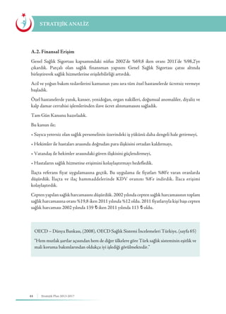 44 Stratejik Plan 2013-2017
A.2. Finansal Erişim
Genel Sağlık Sigortası kapsamındaki nüfus 2002’de %69,8 iken oranı 2011’de %98,2’ye
çıkardık. Parçalı olan sağlık finansman yapısını Genel Sağlık Sigortası çatısı altında
birleştirerek sağlık hizmetlerine erişilebilirliği artırdık.
Acil ve yoğun bakım tedavilerini kamunun yanı sıra tüm özel hastanelerde ücretsiz vermeye
başladık.
Özel hastanelerde yanık, kanser, yenidoğan, organ nakilleri, doğumsal anomaliler, diyaliz ve
kalp damar cerrahisi işlemlerinden ilave ücret alınmamasını sağladık.
Tam Gün Kanunu hazırladık.
Bu kanun ile;
• Sayıca yetersiz olan sağlık personelinin üzerindeki iş yükünü daha dengeli hale getirmeyi,
• Hekimler ile hastaları arasında doğrudan para ilişkisini ortadan kaldırmayı,
• Vatandaş ile hekimler arasındaki güven ilişkisini güçlendirmeyi,
• Hastaların sağlık hizmetine erişimini kolaylaştırmayı hedefledik.
İlaçta referans fiyat uygulamasına geçtik. Bu uygulama ile fiyatları %80’e varan oranlarda
düşürdük. İlaçta ve ilaç hammaddelerinde KDV oranını %8’e indirdik. İlaca erişimi
kolaylaştırdık.
Cepten yapılan sağlık harcamasını düşürdük. 2002 yılında cepten sağlık harcamasının toplam
sağlık harcamasına oranı %19,8 iken 2011 yılında %12 oldu. 2011 fiyatlarıyla kişi başı cepten
sağlık harcaması 2002 yılında 139 ¨ iken 2011 yılında 113 ¨ oldu.
STRATEJİK ANALİZ
OECD – Dünya Bankası, (2008), OECD Sağlık Sistemi İncelemeleri Türkiye, (sayfa 65)
“Hem mutlak şartlar açısından hem de diğer ülkelere göre Türk sağlık sisteminin eşitlik ve
mali koruma bakımlarından oldukça iyi işlediği görülmektedir.”
 