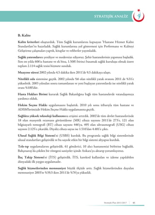45Stratejik Plan 2013-2017
B. Kalite
Kalite kriterleri oluşturduk. Tüm Sağlık kurumlarını kapsayan "Hastane Hizmet Kalite
Standartları"nı hazırladık. Sağlık kurumlarına yol göstermesi için Performans ve Kaliteyi
Geliştirme çalışmaları yaptık, kitaplar ve rehberler yayımladık.
Sağlık yatırımlarını yeniliyor ve modernize ediyoruz. Şehir hastanelerinin yapımına başladık.
Son on yılda 606'sı hastane ve ek bina, 1.508'i birinci basamak sağlık kuruluşu olmak üzere
toplam 2.114 sağlık tesisi hizmete sunduk.
Muayene süresi 2002 yılında 4,5 dakika iken 2011’de 9,5 dakikaya ulaştı.
Nitelikli oda sistemine geçtik. 2002 yılında %6 olan nitelikli yatak oranını 2011 de %31’e
yükselttik. 2003 yılından sonra tamamlanan ve yeni başlayan yatırımlarda ise nitelikli yatak
oranı %100’dür.
Hasta Hakları Birimi kurarak Sağlık Bakanlığına bağlı tüm hastanelerde vatandaşımıza
yardımcı olduk.
Hekim Seçme Hakkı uygulamasını başlattık. 2010 yılı sonu itibarıyla tüm hastane ve
ADSM’lerimizde Hekim Seçme Hakkı uygulamasına geçtik.
Sağlıkta yüksek teknoloji kullanımına erişimi artırdık. 2002’de tüm devlet hastanelerinde
18 olan manyetik rezonans görüntüleme (MR) cihazı sayısını 2011’de 273’e, 121 olan
bilgisayarlı tomografi (BT) cihazı sayısını 446’ya, 495 olan ultrasonografi (USG) cihazı
sayısını 2.125’e çıkardık. Diyaliz cihazı sayısı ise 1.510’dan 4.481’e çıktı.
Ulusal Sağlık Bilgi Sistemi’ni (USBS) kurduk. Bu programla sağlık bilgi sistemlerinde
ulusal standartları geliştirdik ve bu sayede etkin bir bilgi sistemi altyapısı kurduk.
Tele-tıp uygulamalarını geliştirdik. 61 gönderici, 10 alıcı hastanemizi birbirine bağladık.
Bahçesaray’da çekilen bir röntgeni saniyeler içinde Ankara’ya aktarıp yorumluyoruz.
İlaç Takip Sistemi’ni (İTS) geliştirdik. İTS, karekod kullanılan ve izleme yapılabilen
dünyadaki ilk yaygın uygulamadır.
Sağlık hizmetlerinden memnuniyet büyük ölçüde arttı. Sağlık hizmetlerinden duyulan
memnuniyet 2003’te %39,5 iken 2011’de %76’ya yükseldi.
STRATEJİK ANALİZ
 