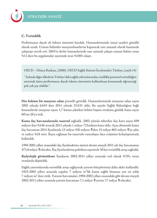 46 Stratejik Plan 2013-2017
C. Verimlilik
Performansa dayalı ek ödeme sistemini kurduk. Hastanelerimizde mesai saatleri gönüllü
olarak uzadı. Uzman hekimler muayenehanelerini kapatarak tam zamanlı olarak hastanede
çalışmayı tercih etti. 2003’te devlet hastanelerinde tam zamanlı çalışan uzman hekim oranı
%11 iken bu uygulamalar sayesinde oran %100’e ulaştı.
Her hekime bir muayene odası prensibi getirdik. Hastanelerimizde muayene odası sayısı
2002 yılında 6.643 iken 2011 yılında 23.631 oldu. Bu sayede Sağlık Bakanlığına bağlı
hastanelerde muayene sayısı 1,7 katına çıkarken hekim başına ortalama günlük hasta sayısı
60’tan 26’ya indi.
Kamu ilaç harcamalarında tasarruf sağladık. 2002 yılında tüketilen ilaç kutu sayısı 699
milyon iken %146 artarak 2011 yılında 1 milyar 721milyon kutu oldu. Aynı dönemde kamu
ilaç harcaması 2011 fiyatlarıyla 13 milyar 430 milyon ¨’den 15 milyar 865 milyon ¨’ye çıktı
ve sadece %18 arttı. İlaçta sağlanan bu tasarrufu vatandaşın ilaca erişimini kolaylaştırmada
kullandık.
1994-2002 yılları arasındaki ilaç fiyatlandırma sistemi devam etseydi 2011 yılı ilaç harcamamız
473,8milyar ¨olacaktı.İlaçfiyatlandırma politikası sayesinde 30 kat verimlilik artışı sağladık.
Radyolojik görüntüleme fiyatlarını 2002-2011 yılları arasında reel olarak %70’e varan
oranlarda düşürdük.
Sağlık yatırımlarında verimlilik artışı sağlayarak yatırım bütçelerimizi daha akılcı kullandık.
1923-2002 yılları arasında yapılan 7 milyon m2
’lik kamu sağlık binasına son on yılda
7 milyon m2
ilave ettik. Yatırım harcamaları 1994-2002 yılları arasındaki gibi devam etseydi
2002-2011 yılları arasında yatırım harcaması 7,1 milyar ¨ yerine 17 milyar ¨ olacaktı.
STRATEJİK ANALİZ
OECD – Dünya Bankası, (2008), OECD Sağlık Sistemi İncelemeleri Türkiye, (sayfa 14)
“AslındadiğerülkelerinTürkiye’dekisağlıkreformlarından,özelliklepersonelverimliliğini
artırmak üzere performansa dayalı ödeme sisteminin kullanılması konusunda öğreneceği
pek çok şey olabilir.”
 