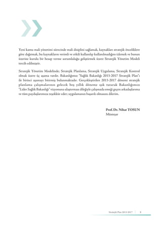 5Stratejik Plan 2013-2017
Yeni kamu mali yönetimi sürecinde mali disiplini sağlamak, kaynakları stratejik önceliklere
göre dağıtmak, bu kaynakların verimli ve etkili kullanılıp kullanılmadığını izlemek ve bunun
üzerine kurulu bir hesap verme sorumluluğu geliştirmek üzere Stratejik Yönetim Modeli
tercih edilmiştir.
Stratejik Yönetim Modelinde; Stratejik Planlama, Stratejik Uygulama, Stratejik Kontrol
olmak üzere üç aşama vardır. Bakanlığımız “Sağlık Bakanlığı 2013-2017 Stratejik Plan”ı
ile birinci aşamayı bitirmiş bulunmaktadır. Gerçekleştirilen 2013-2017 dönemi stratejik
planlama çalışmalarının gelecek beş yıllık döneme ışık tutarak Bakanlığımızı
“Lider Sağlık Bakanlığı” vizyonuna ulaştırması dileğiyle çalışmada emeği geçen arkadaşlarıma
ve tüm paydaşlarımıza teşekkür eder; uygulamanın başarılı olmasını dilerim.
Prof. Dr. Nihat TOSUN
Müsteşar
 