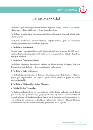 53Stratejik Plan 2013-2017
Paydaşlar; Sağlık Bakanlığının hizmetlerinden doğrudan, dolaylı, olumlu ya da olumsuz
etkilenen veya etkileyen kişi, grup ya da kuruluşlardan oluşur.
Paydaşların, stratejik planın hazırlanmasında dikkate alınması ve sistematik şekilde analiz
edilmesi gerekir.
Paydaşların belirlenmesi, önceliklendirilmesi, değerlendirilmesi, görüş ve önerilerinin
alınması paydaş analizinin bileşenlerini oluşturur.
1. Paydaşların Belirlenmesi:
Bakanlık merkez birimlerinin birim amirleri ile yüz yüze görüşmeler yaptık. Bakanlık merkez
teşkilatında çalışanlardan paydaş belirleme formu ile paydaş önerilerini aldık. Bu doğrultuda
paydaşları belirledik.
2. Paydaşların Önceliklendirilmesi:
Paydaşların Bakanlığın hizmetlerini etkileme ve hizmetlerinden etkilenme derecesini
değerlendirerek paydaşları iç ve dış paydaş olarak iki gruba ayırdık.
3. Paydaşların Değerlendirilmesi:
Paydaşları Bakanlığın hizmetleri ile ilgilisine, beklentilerine, hizmetleri etkileme ve etkilenme
gücüne göre değerlendirdik. Bu çalışmada paydaş hizmet matrisi ile paydaş etki/önem
matrisini kullandık.
4. Paydaşların Görüş ve Önerilerinin Alınması:
a) Politika Diyalog Toplantıları
Paydaşlarımızın beklentilerini yüz yüze görüşerek, politika diyalog toplantıları yaptık. Temsil
gücü olan dış paydaşlardan 44 kişi, iç paydaşlardan 110 kişi katıldı. “Katılımcılar toplantı
sırasında edinilen bilgileri kullanmakta serbesttir ancak konuşmacının/konuşmacıların ve/
veya herhangi bir katılımcının ne kimliği ne bağlantısı ifşa edilemez” şeklindeki Chatham
House kuralına uyularak samimi ve kayıtdışı görüşmelere imkân sağladık.
1.8. PAYDAŞ ANALIZI
STRATEJİK ANALİZ
 
