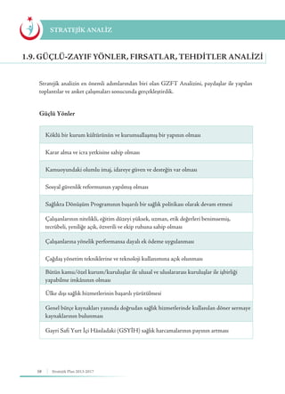 58 Stratejik Plan 2013-2017
Stratejik analizin en önemli adımlarından biri olan GZFT Analizini, paydaşlar ile yapılan
toplantılar ve anket çalışmaları sonucunda gerçekleştirdik.
1.9. GÜÇLÜ-ZAYIF YÖNLER, FIRSATLAR, TEHDITLER ANALIZI
STRATEJİK ANALİZ
Güçlü Yönler
Köklü bir kurum kültürünün ve kurumsallaşmış bir yapının olması
Karar alma ve icra yetkisine sahip olması
Kamuoyundaki olumlu imaj, idareye güven ve desteğin var olması
Sosyal güvenlik reformunun yapılmış olması
Sağlıkta Dönüşüm Programının başarılı bir sağlık politikası olarak devam etmesi
Çalışanlarının nitelikli, eğitim düzeyi yüksek, uzman, etik değerleri benimsemiş,
tecrübeli, yeniliğe açık, özverili ve ekip ruhuna sahip olması
Çalışanlarına yönelik performansa dayalı ek ödeme uygulanması
Çağdaş yönetim tekniklerine ve teknoloji kullanımına açık olunması
Bütün kamu/özel kurum/kuruluşlar ile ulusal ve uluslararası kuruluşlar ile işbirliği
yapabilme imkânının olması
Ülke dışı sağlık hizmetlerinin başarılı yürütülmesi
Genel bütçe kaynakları yanında doğrudan sağlık hizmetlerinde kullanılan döner sermaye
kaynaklarının bulunması
Gayri Safi Yurt İçi Hâsıladaki (GSYİH) sağlık harcamalarının payının artması
 