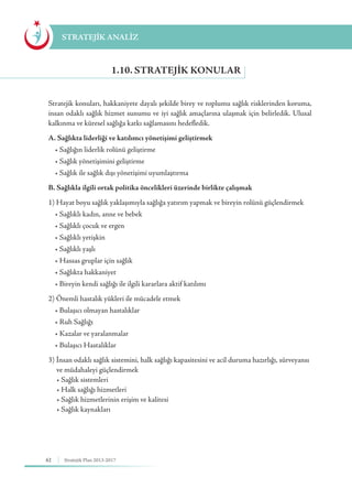 62 Stratejik Plan 2013-2017
Stratejik konuları, hakkaniyete dayalı şekilde birey ve toplumu sağlık risklerinden koruma,
insan odaklı sağlık hizmet sunumu ve iyi sağlık amaçlarına ulaşmak için belirledik. Ulusal
kalkınma ve küresel sağlığa katkı sağlamasını hedefledik.
A. Sağlıkta liderliği ve katılımcı yönetişimi geliştirmek
• Sağlığın liderlik rolünü geliştirme
    • Sağlık yönetişimini geliştirme
    • Sağlık ile sağlık dışı yönetişimi uyumlaştırma
B. Sağlıkla ilgili ortak politika öncelikleri üzerinde birlikte çalışmak
1) Hayat boyu sağlık yaklaşımıyla sağlığa yatırım yapmak ve bireyin rolünü güçlendirmek
• Sağlıklı kadın, anne ve bebek
    • Sağlıklı çocuk ve ergen
    • Sağlıklı yetişkin
    • Sağlıklı yaşlı
    • Hassas gruplar için sağlık
    • Sağlıkta hakkaniyet
    • Bireyin kendi sağlığı ile ilgili kararlara aktif katılımı
2) Önemli hastalık yükleri ile mücadele etmek
• Bulaşıcı olmayan hastalıklar
    • Ruh Sağlığı
    • Kazalar ve yaralanmalar
    • Bulaşıcı Hastalıklar
3) İnsan odaklı sağlık sistemini, halk sağlığı kapasitesini ve acil duruma hazırlığı, sürveyansı 	
ve müdahaleyi güçlendirmek
     • Sağlık sistemleri
     • Halk sağlığı hizmetleri
     • Sağlık hizmetlerinin erişim ve kalitesi
     • Sağlık kaynakları
1.10. STRATEJIK KONULAR
STRATEJİK ANALİZ
 