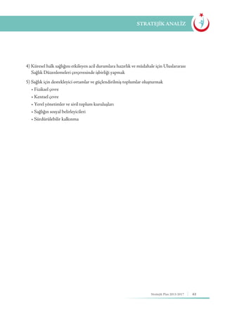 63Stratejik Plan 2013-2017
4) Küresel halk sağlığını etkileyen acil durumlara hazırlık ve müdahale için Uluslararası 	
Sağlık Düzenlemeleri çerçevesinde işbirliği yapmak
5) Sağlık için destekleyici ortamlar ve güçlendirilmiş toplumlar oluşturmak
• Fiziksel çevre
     • Kentsel çevre
     • Yerel yönetimler ve sivil toplum kuruluşları
     • Sağlığın sosyal belirleyicileri
     • Sürdürülebilir kalkınma
STRATEJİK ANALİZ
 