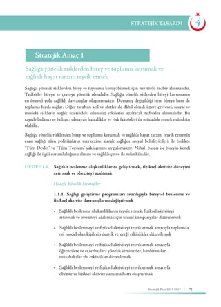 71Stratejik Plan 2013-2017
STRATEJİK TASARIM
HEDEF 1.1.	 Sağlıklı beslenme alışkanlıklarını geliştirmek, fiziksel aktivite düzeyini
artırmak ve obeziteyi azaltmak
	 Hedefe Yönelik Stratejiler
	 1.1.1. Sağlığı geliştirme programları aracılığıyla bireysel beslenme ve
fiziksel aktivite davranışlarını değiştirmek
	 •	 Sağlıklı beslenme alışkanlıklarını teşvik etmek, fiziksel aktiviteyi 	 	
	 artırmak ve obeziteyi azaltmak için ulusal kampanyalar düzenlemek
	 • 	 Sağlıklı beslenmeyi ve fiziksel aktiviteyi teşvik etmek amacıyla toplumda	
	 rol model olan kişilerin destek vereceği etkinlikler düzenlemek
	 •	 Sağlıklı beslenmeyi ve fiziksel aktiviteyi teşvik etmek amacıyla 	 	
	 öğrencilere ve er/erbaşlara yönelik seminerler, konferanslar, 			
	 müsabakalar vb. etkinlikler düzenlemek
	 • 	 Sağlıklı beslenmeyi ve fiziksel aktiviteyi teşvik etmek amacıyla 	 	
	 obezite ve fiziksel aktivite danışma hattı oluşturmak
Sağlığa yönelik risklerden birey ve toplumu korumak ve
sağlıklı hayat tarzını teşvik etmek
Stratejik Amaç 1
Sağlığa yönelik risklerden birey ve toplumu koruyabilmek için her türlü tedbir alınmalıdır.
Tedbirler bireye ve çevreye yönelik olmalıdır. Sağlığa yönelik rislerden bireyi korumanın
en önemli yolu sağlıklı davranışlar oluşturmaktır. Davranış değişikliği hem bireye hem de
topluma fayda sağlar. Diğer taraftan acil ve afetler de dâhil olmak üzere çevresel, sosyal ve
mesleki risklerin sağlık üzerindeki olumsuz etkilerini azaltacak tedbirler alınmalıdır. Bu
sayede bulaşıcı ve bulaşıcı olmayan hastalıklar ve risk faktörleri ile mücadele etmek mümkün
olabilir.
Sağlığa yönelik risklerden birey ve toplumu korumak ve sağlıklı hayat tarzını teşvik etmenin
esası sağlığı tüm politikaların merkezine alarak sağlığın sosyal belirleyicileri ile birlikte
"Tüm Devlet" ve "Tüm Toplum" yaklaşımını uygulamaktır. Nihaî başarı ise bireyin kendi
sağlığı ile ilgili sorumluluğunu alması ve sağlıklı çevre ile mümkündür.
 