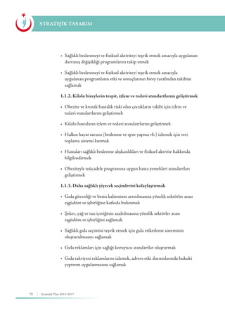 72 Stratejik Plan 2013-2017
STRATEJİK TASARIM
	 •	 Sağlıklı beslenmeyi ve fiziksel aktiviteyi teşvik etmek amacıyla uygulanan 	
	 davranış değişikliği programlarını takip etmek
	 •	 Sağlıklı beslenmeyi ve fiziksel aktiviteyi teşvik etmek amacıyla 	 	
	 uygulanan programların etki ve sonuçlarının birey tarafından takibini 	
	sağlamak
	 1.1.2. Kilolu bireylerin tespit, izlem ve tedavi standartlarını geliştirmek
	 •	 Obezite ve kronik hastalık riski olan çocukların takibi için izlem ve 	 	
	 tedavi standartlarını geliştirmek
	 •	 Kilolu hastaların izlem ve tedavi standartlarını geliştirmek
	 •	 Halkın hayat tarzını (beslenme ve spor yapma vb.) izlemek için veri 	 	
	 toplama sistemi kurmak
	 •	 Hastaları sağlıklı beslenme alışkanlıkları ve fiziksel aktivite hakkında 		
	bilgilendirmek
	 •	 Obeziteyle mücadele programına uygun hasta yemekleri standartları 		
	geliştirmek
	 1.1.3. Daha sağlıklı yiyecek seçimlerini kolaylaştırmak
	 •	 Gıda güvenliği ve besin kalitesinin artırılmasına yönelik sektörler arası 	
	 eşgüdüm ve işbirliğine katkıda bulunmak
	 •	 Şeker, yağ ve tuz içeriğinin azaltılmasına yönelik sektörler arası 	 	
	 eşgüdüm ve işbirliğini sağlamak
	 •	 Sağlıklı gıda seçimini teşvik etmek için gıda etiketleme sisteminin 	 	
	 oluşturulmasını sağlamak
	 •	 Gıda reklamları için sağlığı koruyucu standartlar oluşturmak
	 •	 Gıda takviyesi reklamlarını izlemek, advers etki durumlarında hukuki 	
	 yaptırım uygulanmasını sağlamak
 