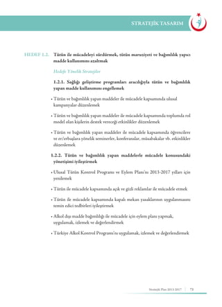 73Stratejik Plan 2013-2017
STRATEJİK TASARIM
HEDEF 1.2.	 Tütün ile mücadeleyi sürdürmek, tütün maruziyeti ve bağımlılık yapıcı
madde kullanımını azaltmak
	 Hedefe Yönelik Stratejiler
	 1.2.1. Sağlığı geliştirme programları aracılığıyla tütün ve bağımlılık
yapan madde kullanımını engellemek
	 •	Tütün ve bağımlılık yapan maddeler ile mücadele kapsamında ulusal 	 	
kampanyalar düzenlemek
	 •	Tütün ve bağımlılık yapan maddeler ile mücadele kapsamında toplumda rol
model olan kişilerin destek vereceği etkinlikler düzenlemek
	 •	Tütün ve bağımlılık yapan maddeler ile mücadele kapsamında öğrencilere
ve er/erbaşlara yönelik seminerler, konferanslar, müsabakalar vb. etkinlikler
düzenlemek
	 1.2.2. Tütün ve bağımlılık yapan maddelerle mücadele konusundaki
yönetişimi iyileştirmek
	 •	Ulusal Tütün Kontrol Programı ve Eylem Planı’nı 2013-2017 yılları için
yenilemek
	 •	Tütün ile mücadele kapsamında açık ve gizli reklamlar ile mücadele etmek
	 •	Tütün ile mücadele kapsamında kapalı mekan yasaklarının uygulanmasını
temin edici tedbirleri iyileştirmek
	 •	Alkol dışı madde bağımlılığı ile mücadele için eylem planı yapmak, 	 	
uygulamak, izlemek ve değerlendirmek
	 •	Türkiye Alkol Kontrol Programı’nı uygulamak, izlemek ve değerlendirmek
 