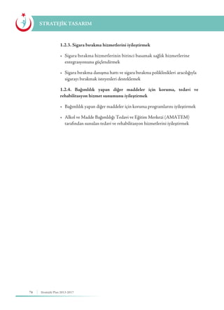 74 Stratejik Plan 2013-2017
STRATEJİK TASARIM
	 1.2.3. Sigara bırakma hizmetlerini iyileştirmek
	 •	 Sigara bırakma hizmetlerinin birinci basamak sağlık hizmetlerine 	
	 entegrasyonunu güçlendirmek
	 •	 Sigara bırakma danışma hattı ve sigara bırakma poliklinikleri 	aracılığıyla 	
	 sigarayı bırakmak isteyenleri desteklemek
	 1.2.4. Bağımlılık yapan diğer maddeler için koruma, tedavi ve
rehabilitasyon hizmet sunumunu iyileştirmek
	 •	 Bağımlılık yapan diğer maddeler için koruma programlarını iyileştirmek
	 •	 Alkol ve Madde Bağımlılığı Tedavi ve Eğitim Merkezi (AMATEM)		
	 tarafından sunulan tedavi ve rehabilitasyon hizmetlerini iyileştirmek
 