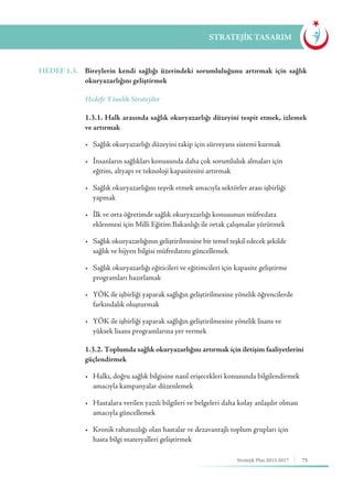 75Stratejik Plan 2013-2017
STRATEJİK TASARIM
HEDEF 1.3.	 Bireylerin kendi sağlığı üzerindeki sorumluluğunu artırmak için sağlık
okuryazarlığını geliştirmek
	 Hedefe Yönelik Stratejiler
	 1.3.1. Halk arasında sağlık okuryazarlığı düzeyini tespit etmek, izlemek
ve artırmak
	 •	 Sağlık okuryazarlığı düzeyini takip için sürveyans sistemi kurmak
	 •	 İnsanların sağlıkları konusunda daha çok sorumluluk almaları için 		
	 eğitim, altyapı ve teknoloji kapasitesini artırmak
	 •	 Sağlık okuryazarlığını teşvik etmek amacıyla sektörler arası işbirliği 		
	yapmak
	 •	 İlk ve orta öğretimde sağlık okuryazarlığı konusunun müfredata 	 	
	 eklenmesi için Milli Eğitim Bakanlığı ile ortak çalışmalar yürütmek
	 •  	Sağlık okuryazarlığının geliştirilmesine bir temel teşkil edecek şekilde 		
	 sağlık ve hijyen bilgisi müfredatını güncellemek
	 •	 Sağlık okuryazarlığı eğiticileri ve eğitimcileri için kapasite geliştirme 		
	 programları hazırlamak
	 •	 YÖK ile işbirliği yaparak sağlığın geliştirilmesine yönelik öğrencilerde 	
	 farkındalık oluşturmak
	 •	 YÖK ile işbirliği yaparak sağlığın geliştirilmesine yönelik lisans ve 	 	
	 yüksek lisans programlarına yer vermek
	 1.3.2. Toplumda sağlık okuryazarlığını artırmak için iletişim faaliyetlerini
güçlendirmek
	 •	 Halkı, doğru sağlık bilgisine nasıl erişecekleri konusunda bilgilendirmek 	
	 amacıyla kampanyalar düzenlemek
	 •	 Hastalara verilen yazılı bilgileri ve belgeleri daha kolay anlaşılır olması 	
	 amacıyla güncellemek
	 •   Kronik rahatsızlığı olan hastalar ve dezavantajlı toplum grupları için 		
	 hasta bilgi materyalleri geliştirmek
 