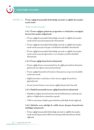 76 Stratejik Plan 2013-2017
STRATEJİK TASARIM
HEDEF 1.4.	 Üreme sağlığı konusundaki farkındalığı artırmak ve sağlıklı davranışları
teşvik etmek
	 Hedefe Yönelik Stratejiler
	 1.4.1. Üreme sağlığını geliştirme programları ve faaliyetleri aracılığıyla
bireysel davranışları değiştirmek
	 •	 Üreme sağlığı konusundaki farkındalığı artırmak ve sağlıklı davranışları 	
	 teşvik etmek amacıyla kampanyalar düzenlemek
	 •	 Üreme sağlığı konusundaki farkındalığı artırmak ve sağlıklı davranışları 	
	 teşvik etmek amacıyla özel gün ve haftalarda etkinlikler düzenlemek
	 •	 Üreme sağlığı konusundaki farkındalığı artırmak ve sağlıklı davranışları 	
	 teşvik etmek amacıyla öğrencilere ve er/erbaşlara yönelik etkinlikler 		
	düzenlemek
	 1.4.2. Üreme sağlığı hizmetlerini iyileştirmek
	 •	 Üreme sağlığı hizmet sunumunda birey ile sağlık personelinin iletişimini 	
	 geliştirmek için eğitim materyali hazırlamak
	 •	 Üreme sağlığı hizmetlerini bireylerin ihtiyaçlarına cevap verecek şekilde 	
	 modernize etmek
	 •	 Sağlık kurumları tarafından verilen üreme sağlığı hizmetlerini 	 	
	güçlendirmek
	 •	 24 saat ücretsiz hizmet veren üreme sağlığı danışma hattı kurmak
	 1.4.3. Düşük konusundaki üreme sağlığı hizmetlerini iyileştirmek
	 •	 Düşüklerin doğum kontrol yöntemi olarak kullanılmasını azaltmak için 	
	 eğitim ve bilgilendirme çalışmaları yapmak
	 •	 Tıbbî ve istenmeyen düşük yapan kadınlara psikolojik destek sağlamak
	 1.4.4. Sektörler arası işbirliği ile evlilik öncesi danışma hizmetlerinin
etkililiğini iyileştirmek
	 • 	Üreme sağlığı konusundaki farkındalığı artırmak ve sağlıklı davranışları 	
	 teşvik etmek kapsamında evlilik öncesi danışmanlık hizmetlerine destek 	
	sağlamak
 