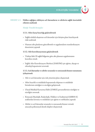 77Stratejik Plan 2013-2017
STRATEJİK TASARIM
HEDEF 1.5.	 Halkın sağlığını etkileyen acil durumların ve afetlerin sağlık üzerindeki
etkisini azaltmak
	 Hedefe Yönelik Stratejiler
	 1.5.1. Afete karşı hazırlığı güçlendirmek
	 •	 Sağlık tehdidi oluşturan acil durumlar için iletişim planı hazırlayarak 	
	 riski azaltmak
	 •	 Hastane afet planlarını güncellemek ve uygulamaların standardizasyon 	
	 denetimini yapmak
	 1.5.2. Afet koordinasyonunu güçlendirmek
	 •	 Türkiye’deki 29 sağlık bölgesine göre afet planının uygulanmasını 	 	
	 koordine etmek
	 •	 Sağlık Afet Koordinasyon Merkezi (SAKOM) için eğitim, altyapı ve 	
	 teknoloji kapasitesini artırmak
	 1.5.3. Acil durumlar ve afetler sırasında ve sonrasında hizmet sunumunu
iyileştirmek
	 •	 Afet ve acil durumlar için risk yönetimi planı oluşturmak
	 •	 Afete hazırlık ve müdahale kapsamında ekipman ve müdahale 	 	
	 birimlerinin niteliğini ve niceliğini geliştirmek
	 •	 Ulusal Medikal Kurtarma Ekibi (UMKE) personellerinin niteliğini ve 	
	 niceliğini artırmak
	 •	 Kimyasal, Biyolojik, Radyolojik, Nükleer ve Endüstriyel (KBRN-E) 	
	 ataklardan koruma ve müdahale için eğitim ve tatbikatlar yapmak
	 •	 Afetler ve acil durumlar sırasında ve sonrasında hizmet vermek 	 	
	 amacıyla psikososyal destek ekipleri oluşturmak
 