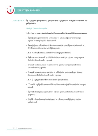 78 Stratejik Plan 2013-2017
STRATEJİK TASARIM
HEDEF 1.6.	 İş sağlığını iyileştirerek, çalışanların sağlığını ve iyiliğini korumak ve
geliştirmek
	 Hedefe Yönelik Stratejiler
	 1.6.1. İşçiveişverenlerin,işsağlığıkonusundakifarkındalıklarınıartırmak
	 •	 İş sağlığının geliştirilmesi, korunması ve farkındalığın artırılması için 	 	
	 eğitim ve kampanyalar düzenlemek
	 •	 İş sağlığının geliştirilmesi, korunması ve farkındalığın artırılması için 	
	 SGK ve sendikalar ile işbirliği yapmak
	 1.6.2. Meslek hastalıkları sürveyansını güçlendirmek
	 •	 İş kazalarını önlemek ve bildirimini artırmak için eğitim, kampanya ve 	
	 hukuki düzenlemeler yapmak
	 •	 Meslek hastalıklarının önlenmesi için eğitim, kampanya ve hukuki 	 	
	 düzenlemeler yapmak
	 •	 Meslek hastalıklarının tespitini ve bildirimini artıracak kayıt sistemi 		
	 kurmak ve hukuki düzenlemeler yapmak
	 1.6.3. İş sağlığı hizmetleri sunumunu iyileştirmek
	 •	 Temel iş sağlığı hizmetlerini birinci basamak sağlık hizmetlerine entegre 	
	etmek
	 •	 İşyeri hekimliği ile ilgili kaliteyi artırıcı eğitim ve hukuki düzenlemeler 	
	yapmak
	 •	 Sağlık çalışanlarına yönelik iş yeri ve çalışan güvenliği programları 	 	
	geliştirmek
 