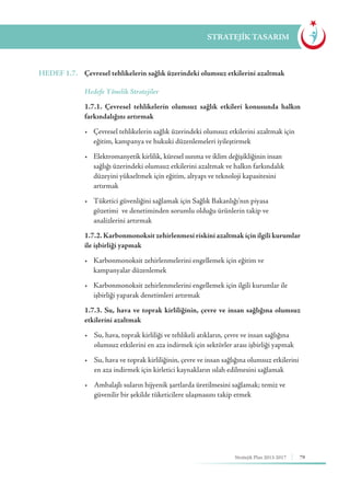 79Stratejik Plan 2013-2017
STRATEJİK TASARIM
HEDEF 1.7.	 Çevresel tehlikelerin sağlık üzerindeki olumsuz etkilerini azaltmak
	 Hedefe Yönelik Stratejiler
	 1.7.1. Çevresel tehlikelerin olumsuz sağlık etkileri konusunda halkın
farkındalığını artırmak
	 •	 Çevresel tehlikelerin sağlık üzerindeki olumsuz etkilerini azaltmak için 	
	 eğitim, kampanya ve hukuki düzenlemeleri iyileştirmek
	 •	 Elektromanyetik kirlilik, küresel ısınma ve iklim değişikliğinin insan 	 	
	 sağlığı üzerindeki olumsuz etkilerini azaltmak ve halkın farkındalık 		
	 düzeyini yükseltmek için eğitim, altyapı ve teknoloji kapasitesini 		
	artırmak
	 •	 Tüketici güvenliğini sağlamak için Sağlık Bakanlığı’nın piyasa 	 	
	 gözetimi 	ve denetiminden sorumlu olduğu ürünlerin takip ve 		
	 analizlerini artırmak
	 1.7.2. Karbonmonoksit zehirlenmesi riskini azaltmak için ilgili kurumlar
ile işbirliği yapmak
	 •	 Karbonmonoksit zehirlenmelerini engellemek için eğitim ve 		 	
	 kampanyalar düzenlemek
	 •	 Karbonmonoksit zehirlenmelerini engellemek için ilgili kurumlar ile 	
	 işbirliği yaparak denetimleri artırmak
	 1.7.3. Su, hava ve toprak kirliliğinin, çevre ve insan sağlığına olumsuz
etkilerini azaltmak
	 •	 Su, hava, toprak kirliliği ve tehlikeli atıkların, çevre ve insan sağlığına 	
	 olumsuz etkilerini en aza indirmek için sektörler arası işbirliği yapmak
	 •	 Su, hava ve toprak kirliliğinin, çevre ve insan sağlığına olumsuz etkilerini 	
	 en aza indirmek için kirletici kaynakların ıslah edilmesini sağlamak
	 •	 Ambalajlı suların hijyenik şartlarda üretilmesini sağlamak; temiz ve 		
	 güvenilir bir şekilde tüketicilere ulaşmasını takip etmek
 