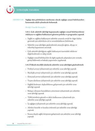 80 Stratejik Plan 2013-2017
STRATEJİK TASARIM
HEDEF 1.8.	 Sağlığı tüm politikaların merkezine alarak sağlığın sosyal belirleyicileri
konusunda etkili eylemlerde bulunmak
	 Hedefe Yönelik Stratejiler
	 1.8.1. Çok sektörlü işbirliği kapsamında sağlığın sosyal belirleyicilerini
etkileyen ve sağlıkta hakkaniyeti gözeten politika ve programlar yapmak
	 •	 Sağlık ve sağlıkta hakkaniyeti sektörler arasında ortak bir değer haline 	
	 getirmek için sektörlerin rol ve sorumluluklarını belirlemek
	 •	 Sektörler arası işbirliğini güçlendirmek amacıyla eğitim, altyapı ve 	 	
	 teknoloji kapasitesini artırmak
	 •	 Çok sektörlü işbirliğinin sağlık hakkaniyeti üzerindeki etkilerini 	 	
	 değerlendirmek ve takip etmek
	 •	 Sağlığın sosyal belirleyicileri ile ilgili yapılacak çalışmalara yön vermek, 	
	 görüş bildirmek ve hukuki yaptırımlar uygulamak
	 1.8.2	Yüksek öncelikli alanlarda sektörler arası işbirliğini güçlendirmek
	 •	 Fiziksel çevreyi iyileştirmek için sektörler arası işbirliği yapmak
	 •	 Biyolojik çevreyi iyileştirmek için sektörler arası işbirliği yapmak
	 •	 Kimyasal çevreyi iyileştirmek için sektörler arası işbirliği yapmak
	 •	 Yaşam alanlarını iyileştirmek için sektörler arası işbirliği yapmak
	 •	 Sağlıklı beslenme alışkanlıklarını geliştirmek için sektörler arası 	 	
	 işbirliği yapmak
	 •	 Bulaşıcı olmayan hastalıkların yönetimini iyileştirmek için sektörler 		
	 arası işbirliği yapmak
	 •	 Tıbbî ürünlerin güvenli ve akılcı kullanımını iyileştirmek için 			
	 sektörler arası işbirliği yapmak
	 •	 İş sağlığını iyileştirmek için sektörler arası işbirliği yapmak
	 •	 Afetlere hazırlık ve kazaları önlemek için sektörler arası işbirliği 	 	
	yapmak
	 •	 Kanıta dayalı sağlık iletişimini geliştirmek için sektörler arası işbirliği 	
	yapmak
 
