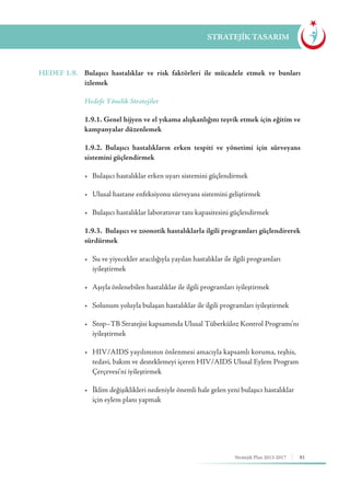 81Stratejik Plan 2013-2017
STRATEJİK TASARIM
HEDEF 1.9.	 Bulaşıcı hastalıklar ve risk faktörleri ile mücadele etmek ve bunları
izlemek
	 Hedefe Yönelik Stratejiler
	 1.9.1. Genel hijyen ve el yıkama alışkanlığını teşvik etmek için eğitim ve
kampanyalar düzenlemek
	 1.9.2. Bulaşıcı hastalıkların erken tespiti ve yönetimi için sürveyans
sistemini güçlendirmek
	 •	 Bulaşıcı hastalıklar erken uyarı sistemini güçlendirmek
	 •	 Ulusal hastane enfeksiyonu sürveyans sistemini geliştirmek
	 •	 Bulaşıcı hastalıklar laboratuvar tanı kapasitesini güçlendirmek
	 1.9.3. Bulaşıcı ve zoonotik hastalıklarla ilgili programları güçlendirerek
sürdürmek
	 •	 Su ve yiyecekler aracılığıyla yayılan hastalıklar ile ilgili programları 	 	
	iyileştirmek
	 •	 Aşıyla önlenebilen hastalıklar ile ilgili programları iyileştirmek
	 •	 Solunum yoluyla bulaşan hastalıklar ile ilgili programları iyileştirmek
	 •	 Stop–TB Stratejisi kapsamında Ulusal Tüberküloz Kontrol Programı’nı 	
	iyileştirmek
	 •	 HIV/AIDS yayılımının önlenmesi amacıyla kapsamlı koruma, teşhis, 	
	 tedavi, bakım ve desteklemeyi içeren HIV/AIDS Ulusal Eylem Program 	
	 Çerçevesi’ni iyileştirmek
	 •	 İklim değişiklikleri nedeniyle önemli hale gelen yeni bulaşıcı hastalıklar 	
	 için eylem planı yapmak
 