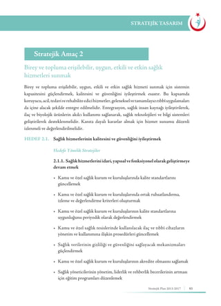 83Stratejik Plan 2013-2017
STRATEJİK TASARIM
Birey ve topluma erişilebilir, uygun, etkili ve etkin sağlık
hizmetleri sunmak
Stratejik Amaç 2
Birey ve topluma erişilebilir, uygun, etkili ve etkin sağlık hizmeti sunmak için sistemin
kapasitesini güçlendirmek, kalitesini ve güvenliğini iyileştirmek esastır. Bu kapsamda
koruyucu,acil,tedaviverehabiliteedicihizmetler,gelenekselvetamamlayıcıtıbbîuygulamaları
da içine alacak şekilde entegre edilmelidir. Entegrasyon, sağlık insan kaynağı iyileştirilerek,
ilaç ve biyolojik ürünlerin akılcı kullanımı sağlanarak, sağlık teknolojileri ve bilgi sistemleri
geliştirilerek desteklenmelidir. Kanıta dayalı kararlar almak için hizmet sunumu düzenli
izlenmeli ve değerlendirilmelidir.
HEDEF 2.1.	 Sağlık hizmetlerinin kalitesini ve güvenliğini iyileştirmek
	 Hedefe Yönelik Stratejiler
	 2.1.1. Sağlıkhizmetleriniidari,yapısalvefonksiyonelolarakgeliştirmeye
devam etmek
	 •	 Kamu ve özel sağlık kurum ve kuruluşlarında kalite standartlarını 	 	
	güncellemek
	 •	 Kamu ve özel sağlık kurum ve kuruluşlarında ortak ruhsatlandırma, 		
	 izleme ve değerlendirme kriterleri oluşturmak
	 •	 Kamu ve özel sağlık kurum ve kuruluşlarının kalite standartlarına 	 	
	 uygunluğunu periyodik olarak değerlendirmek
	 •	 Kamu ve özel sağlık tesislerinde kullanılacak ilaç ve tıbbî cihazların 	
	 yönetim ve kullanımına ilişkin prosedürleri güncellemek
	 •	 Sağlık verilerinin gizliliği ve güvenliğini sağlayacak mekanizmaları 	
	güçlendirmek
	 •	 Kamu ve özel sağlık kurum ve kuruluşlarının akredite olmasını sağlamak
	 •	 Sağlık yöneticilerinin yönetim, liderlik ve rehberlik becerilerinin artması 	
	 için eğitim programları düzenlemek
 
