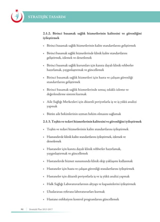 84 Stratejik Plan 2013-2017
STRATEJİK TASARIM
	 2.1.2. Birinci basamak sağlık hizmetlerinin kalitesini ve güvenliğini
iyileştirmek
	 •	 Birinci basamak sağlık hizmetlerinin kalite standartlarını geliştirmek
	 •	 Birinci basamak sağlık hizmetlerinde klinik kalite standartlarını 	 	
	 geliştirmek, izlemek ve denetlemek
	 •	 Birinci basamak sağlık kurumları için kanıta dayalı klinik rehberler 	 	
	 hazırlamak, yaygınlaştırmak ve güncellemek
	 •	 Birinci basamak sağlık hizmetleri için hasta ve çalışan güvenliği 	 	
	 standartlarını geliştirmek
	 •	 Birinci basamak sağlık hizmetlerinde sonuç odaklı izleme ve 	 	
	 değerlendirme sistemi kurmak
	 •	 Aile Sağlığı Merkezleri için düzenli periyotlarla iş ve iş yükü analizi 	
	yapmak
	 •	 Bütün aile hekimlerinin uzman hekim olmasını sağlamak
	 2.1.3. Teşhis ve tedavi hizmetlerinin kalitesini ve güvenliğini iyileştirmek
	 •	 Teşhis ve tedavi hizmetlerinin kalite standartlarını iyileştirmek
	 •	 Hastanelerde klinik kalite standartlarını iyileştirmek, izlemek ve 		 	
	denetlemek
	 •	 Hastaneler için kanıta dayalı klinik rehberler hazırlamak, 	 	 	
	 yaygınlaştırmak ve güncellemek
	 •	 Hastanelerde hizmet sunumunda klinik ekip yaklaşımı kullanmak
	 •	 Hastaneler için hasta ve çalışan güvenliği standartlarını iyileştirmek
	 •	 Hastaneler için düzenli periyotlarla iş ve iş yükü analizi yapmak
	 •	 Halk Sağlığı Laboratuvarlarının altyapı ve kapasitelerini iyileştirmek
	 •	 Uluslararası referans laboratuvarları kurmak
	 •	 Hastane enfeksiyon kontrol programlarını güncellemek
 