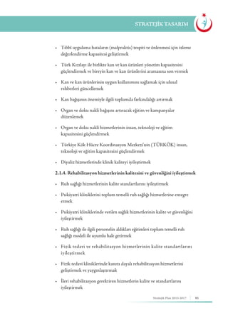 85Stratejik Plan 2013-2017
STRATEJİK TASARIM
	 •	 Tıbbî uygulama hataların (malpraktis) tespiti ve önlenmesi için izleme 	
	 değerlendirme kapasitesi geliştirmek
	 •	 Türk Kızılayı ile birlikte kan ve kan ürünleri yönetim kapasitesini 	 	
	 güçlendirmek ve bireyin kan ve kan ürünlerini aramasına son vermek
	 •	 Kan ve kan ürünlerinin uygun kullanımını sağlamak için ulusal 	 	
	 rehberleri güncellemek
	 •	 Kan bağışının önemiyle ilgili toplumda farkındalığı artırmak
	 •	 Organ ve doku nakli bağışını artıracak eğitim ve kampanyalar 	 	
	düzenlemek
	 •	 Organ ve doku nakli hizmetlerinin insan, teknoloji ve eğitim 		 	
	 kapasitesini güçlendirmek
	 •	 Türkiye Kök Hücre Koordinasyon Merkezi’nin (TÜRKÖK) insan, 	
	 teknoloji ve eğitim kapasitesini güçlendirmek
	 •	 Diyaliz hizmetlerinde klinik kaliteyi iyileştirmek
	 2.1.4. Rehabilitasyon hizmetlerinin kalitesini ve güvenliğini iyileştirmek
	 •	 Ruh sağlığı hizmetlerinin kalite standartlarını iyileştirmek
	 •	 Psikiyatri kliniklerini toplum temelli ruh sağlığı hizmetlerine entegre 	
	etmek
	 •	 Psikiyatri kliniklerinde verilen sağlık hizmetlerinin kalite ve güvenliğini 	
	iyileştirmek
	 •	 Ruh sağlığı ile ilgili personelin aldıkları eğitimleri toplum temelli ruh 	 	
	 sağlığı modeli ile uyumlu hale getirmek
	 •	 Fizik tedavi ve rehabilitasyon hizmetlerinin kalite standartlarını 	
	iyileştirmek
	 •	 Fizik tedavi kliniklerinde kanıta dayalı rehabilitasyon hizmetlerini 	 	
	 geliştirmek ve yaygınlaştırmak
	 •	 İleri rehabilitasyon gerektiren hizmetlerin kalite ve standartlarını 	 	
	iyileştirmek
 