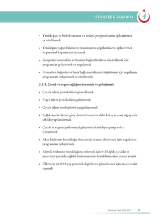 87Stratejik Plan 2013-2017
STRATEJİK TASARIM
	 •	 Yenidoğan ve bebek tarama ve tedavi programlarını iyileştirmek 	
	 ve sürdürmek
	 •	 Yenidoğan yoğun bakımı ve resusitasyon uygulamalarını iyileştirmek 	
	 ve personel kapasitesini artırmak
	 •	 Konjenital anomaliler ve bunlara bağlı ölümlerin düşürülmesi için 	 	
	 programlar geliştirmek ve uygulamak
	 •	 Prematüre doğumlar ve buna bağlı mortalitenin düşürülmesi için uygulanan 	
	 programları iyileştirmek ve sürdürmek
	 2.2.3. Çocuk ve ergen sağlığını korumak ve geliştirmek
	 •	 Çocuk izlem protokolünü güncellemek
	 •	 Ergen izlem protokolünü geliştirmek
	 •	 Çocuk izlem merkezlerini yaygınlaştırmak
	 •	 Sağlık merkezlerini, genç dostu hizmetlere daha kolay erişimi sağlayacak 	
	 şekilde yapılandırmak
	 •	 Çocuk ve ergenin psikososyal gelişimini destekleyen programları 	 	
	iyileştirmek
	 •	 Akut beslenme bozukluğu olan çocuk oranını düşürmek için 	uygulanan 	
	 programları iyileştirmek
	 •	 Kronik beslenme bozukluğunu önlemek için 6-24 aylık çocukların 		
	 anne sütü yanında sağlıklı beslenmesinin desteklenmesine devam etmek
	 •	 Ülkemize ait 0-18 yaş persentil değerlerini güncellemek için araştırmalar 	
	yapmak
 