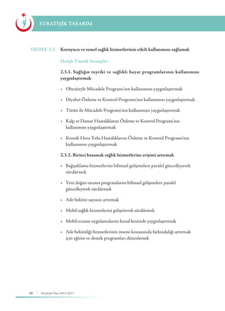 88 Stratejik Plan 2013-2017
STRATEJİK TASARIM
HEDEF 2.3.	 Koruyucu ve temel sağlık hizmetlerinin etkili kullanımını sağlamak
	 Hedefe Yönelik Stratejiler
	 2.3.1. Sağlığın teşviki ve sağlıklı hayat programlarının kullanımını
yaygınlaştırmak
	 •	 Obeziteyle Mücadele Programı’nın kullanımını yaygınlaştırmak
	 •	 Diyabet Önleme ve Kontrol Programı’nın kullanımını yaygınlaştırmak
	 •	 Tütün ile Mücadele Programı’nın kullanımını yaygınlaştırmak
	 •	 Kalp ve Damar Hastalıklarını Önleme ve Kontrol Programı’nın 	 	
	 kullanımını yaygınlaştırmak
	 •	 Kronik Hava Yolu Hastalıklarını Önleme ve Kontrol Programı’nın 		
	 kullanımını yaygınlaştırmak
	 2.3.2. Birinci basamak sağlık hizmetlerine erişimi artırmak
	 •	 Bağışıklama hizmetlerini bilimsel gelişmelere paralel güncelleyerek 	
	sürdürmek
	 •	 Yeni doğan tarama programlarını bilimsel gelişmelere paralel 		 	
	 güncelleyerek sürdürmek
	 •	 Aile hekimi sayısını artırmak
	 •	 Mobil sağlık hizmetlerini geliştirerek sürdürmek
	 •	 Mobil eczane uygulamalarını kırsal kesimde yaygınlaştırmak
	 •	 Aile hekimliği hizmetlerinin önemi konusunda farkındalığı artırmak 	
	 için eğitim ve destek programları düzenlemek
 