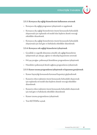 89Stratejik Plan 2013-2017
STRATEJİK TASARIM
	 2.3.3. Koruyucu diş sağlığı hizmetlerinin kullanımını artırmak
	 •	 Koruyucu diş sağlığı programını iyileştirmek ve uygulamak
	 •	 Koruyucu diş sağlığı hizmetlerinin önemi konusunda farkındalık 	 	
	 oluşturmak için toplumda rol model olan kişilerin destek vereceği 		
	 etkinlikler düzenlemek
	 •	 Koruyucu diş sağlığı hizmetlerinin önemi konusunda farkındalık 	 	
	 oluşturmak için özel gün ve haftalarda etkinlikler düzenlemek
	 2.3.4. Koruyucu ruh sağlığı hizmetlerini iyileştirmek
	 •	 Çocukluk ve ergenlik dönemine yönelik ruh sağlığı hizmetlerini 	 	
	 iyileştirmek için altyapı, eğitim ve teknoloji kapasitesini artırmak
	 •	 0-6 yaş çocuğun psikososyal destekleme programlarını iyileştirmek
	 •	 Hamilelere psikososyal destek sağlama programlarını iyileştirmek
	 2.3.5. Kansertaramaprogramlarınıiyileştirmekvekapsamınıgenişletmek
	 •	 Kanser kayıtçılığı konusunda kurumsal kapasiteyi güçlendirmek
	 •	 Kanserin erken teşhisinin önemi konusunda farkındalık oluşturmak 	
	 için toplumda rol model olan kişilerin destek vereceği etkinlikler 		
	düzenlemek
	 •	 Kanserin erken teşhisinin önemi konusunda farkındalık oluşturmak 	
	 için özel gün ve haftalarda etkinlikler düzenlemek
	 •	 Kanser tarama programlarını iyileştirmek
	 •	 Yeni KETEM'ler açmak
 