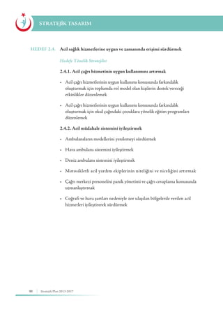 90 Stratejik Plan 2013-2017
STRATEJİK TASARIM
HEDEF 2.4.	 Acil sağlık hizmetlerine uygun ve zamanında erişimi sürdürmek
	 Hedefe Yönelik Stratejiler
	 2.4.1. Acil çağrı hizmetinin uygun kullanımını artırmak
	 •	 Acil çağrı hizmetlerinin uygun kullanımı konusunda farkındalık 	 	
	 oluşturmak için toplumda rol model olan kişilerin destek vereceği 		
	 etkinlikler düzenlemek
	 •	 Acil çağrı hizmetlerinin uygun kullanımı konusunda farkındalık 	 	
	 oluşturmak için okul çağındaki çocuklara yönelik eğitim programları 	
	düzenlemek
	 2.4.2. Acil müdahale sistemini iyileştirmek
	 •	 Ambulansların modellerini yenilemeyi sürdürmek
	 •	 Hava ambulans sistemini iyileştirmek
	 •	 Deniz ambulans sistemini iyileştirmek
	 •	 Motosikletli acil yardım ekiplerinin niteliğini ve niceliğini artırmak
	 •	 Çağrı merkezi personelini panik yönetimi ve çağrı cevaplama 	konusunda 	
	uzmanlaştırmak
	 •	 Coğrafi ve hava şartları nedeniyle zor ulaşılan bölgelerde verilen acil 	
	 hizmetleri iyileştirerek sürdürmek
 