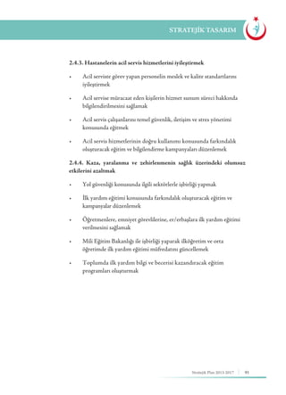 91Stratejik Plan 2013-2017
STRATEJİK TASARIM
	 2.4.3. Hastanelerin acil servis hizmetlerini iyileştirmek
	 •	 Acil serviste görev yapan personelin meslek ve kalite standartlarını 	
	iyileştirmek
	 •	 Acil servise müracaat eden kişilerin hizmet sunum süreci hakkında 	
	 bilgilendirilmesini sağlamak
	 •	 Acil servis çalışanlarını temel güvenlik, iletişim ve stres yönetimi 	 	
	 konusunda eğitmek
	 •	 Acil servis hizmetlerinin doğru kullanımı konusunda farkındalık 	
	 oluşturacak eğitim ve bilgilendirme kampanyaları düzenlemek
	 2.4.4. Kaza, yaralanma ve zehirlenmenin sağlık üzerindeki olumsuz
etkilerini azaltmak
	 •	 Yol güvenliği konusunda ilgili sektörlerle işbirliği yapmak
	 •	 İlk yardım eğitimi konusunda farkındalık oluşturacak eğitim ve 		
	 kampanyalar düzenlemek
	 •	 Öğretmenlere, emniyet görevlilerine, er/erbaşlara ilk yardım eğitimi 	
	 verilmesini sağlamak
	 •	 Mili Eğitim Bakanlığı ile işbirliği yaparak ilköğretim ve orta 		
	 öğretimde ilk yardım eğitimi müfredatını güncellemek
	 •	 Toplumda ilk yardım bilgi ve becerisi kazandıracak eğitim 		
	 programları oluşturmak
 