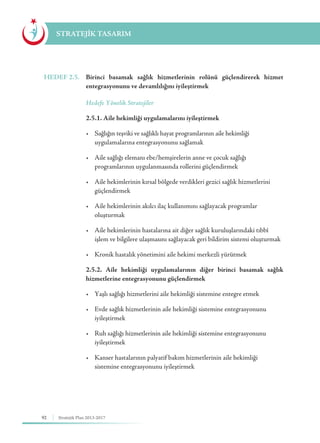 92 Stratejik Plan 2013-2017
STRATEJİK TASARIM
HEDEF 2.5.	 Birinci basamak sağlık hizmetlerinin rolünü güçlendirerek hizmet
entegrasyonunu ve devamlılığını iyileştirmek
	 Hedefe Yönelik Stratejiler
	 2.5.1. Aile hekimliği uygulamalarını iyileştirmek
	 •	 Sağlığın teşviki ve sağlıklı hayat programlarının aile hekimliği  		 	
	 uygulamalarına entegrasyonunu sağlamak
	 •	 Aile sağlığı elemanı ebe/hemşirelerin anne ve çocuk sağlığı 	 	 	
	 programlarının uygulanmasında rollerini güçlendirmek
	 •	 Aile hekimlerinin kırsal bölgede verdikleri gezici sağlık hizmetlerini 		
	güçlendirmek
	 •	 Aile hekimlerinin akılcı ilaç kullanımını sağlayacak programlar 	 	
	oluşturmak
	 •	 Aile hekimlerinin hastalarına ait diğer sağlık kuruluşlarındaki tıbbî 		
	 işlem ve bilgilere ulaşmasını sağlayacak geri bildirim sistemi oluşturmak
	 •	 Kronik hastalık yönetimini aile hekimi merkezli yürütmek
	 2.5.2. Aile hekimliği uygulamalarının diğer birinci basamak sağlık
hizmetlerine entegrasyonunu güçlendirmek
	 •	 Yaşlı sağlığı hizmetlerini aile hekimliği sistemine entegre etmek
	 •	 Evde sağlık hizmetlerinin aile hekimliği sistemine entegrasyonunu 	 	
	iyileştirmek
	 •	 Ruh sağlığı hizmetlerinin aile hekimliği sistemine entegrasyonunu 	 	
	iyileştirmek
	 •	 Kanser hastalarının palyatif bakım hizmetlerinin aile hekimliği 	 	
	 sistemine entegrasyonunu iyileştirmek
 