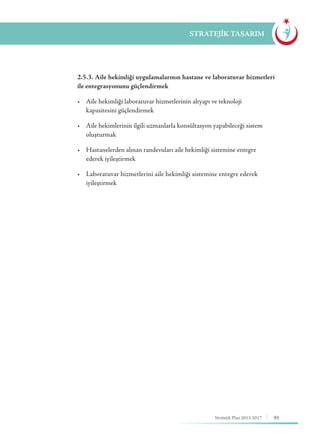93Stratejik Plan 2013-2017
STRATEJİK TASARIM
	 2.5.3. Aile hekimliği uygulamalarının hastane ve laboratuvar hizmetleri
ile entegrasyonunu güçlendirmek
	 •	 Aile hekimliği laboratuvar hizmetlerinin altyapı ve teknoloji 		 	
	 kapasitesini güçlendirmek
	 •	 Aile hekimlerinin ilgili uzmanlarla konsültasyon yapabileceği sistem 	
	oluşturmak
	 •	 Hastanelerden alınan randevuları aile hekimliği sistemine entegre 	 	
	 ederek iyileştirmek
	 •	 Laboratuvar hizmetlerini aile hekimliği sistemine entegre ederek 	 	
	iyileştirmek
 