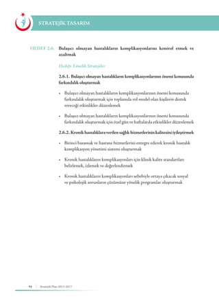 94 Stratejik Plan 2013-2017
STRATEJİK TASARIM
HEDEF 2.6.	 Bulaşıcı olmayan hastalıkların komplikasyonlarını kontrol etmek ve
azaltmak
	 Hedefe Yönelik Stratejiler
	 2.6.1. Bulaşıcı olmayan hastalıkların komplikasyonlarının önemi konusunda
farkındalık oluşturmak
	 •	 Bulaşıcı olmayan hastalıkların komplikasyonlarının önemi konusunda 	
	 farkındalık oluşturmak için toplumda rol model olan kişilerin destek 	
	 vereceği etkinlikler düzenlemek
	 •	 Bulaşıcı olmayan hastalıkların komplikasyonlarının önemi konusunda   	
	 farkındalık oluşturmak için özel gün ve haftalarda etkinlikler düzenlemek
	 2.6.2. Kronikhastalıklaraverilensağlıkhizmetlerininkalitesiniiyileştirmek
	 •	 Birinci basamak ve hastane hizmetlerini entegre ederek kronik hastalık 	
	 komplikasyon yönetimi sistemi oluşturmak
	 •	 Kronik hastalıkların komplikasyonları için klinik kalite standartları 		
	 belirlemek, izlemek ve değerlendirmek
	 •	 Kronik hastalıkların komplikasyonları sebebiyle ortaya çıkacak sosyal 	
	 ve psikolojik sorunların çözümüne yönelik programlar oluşturmak
 